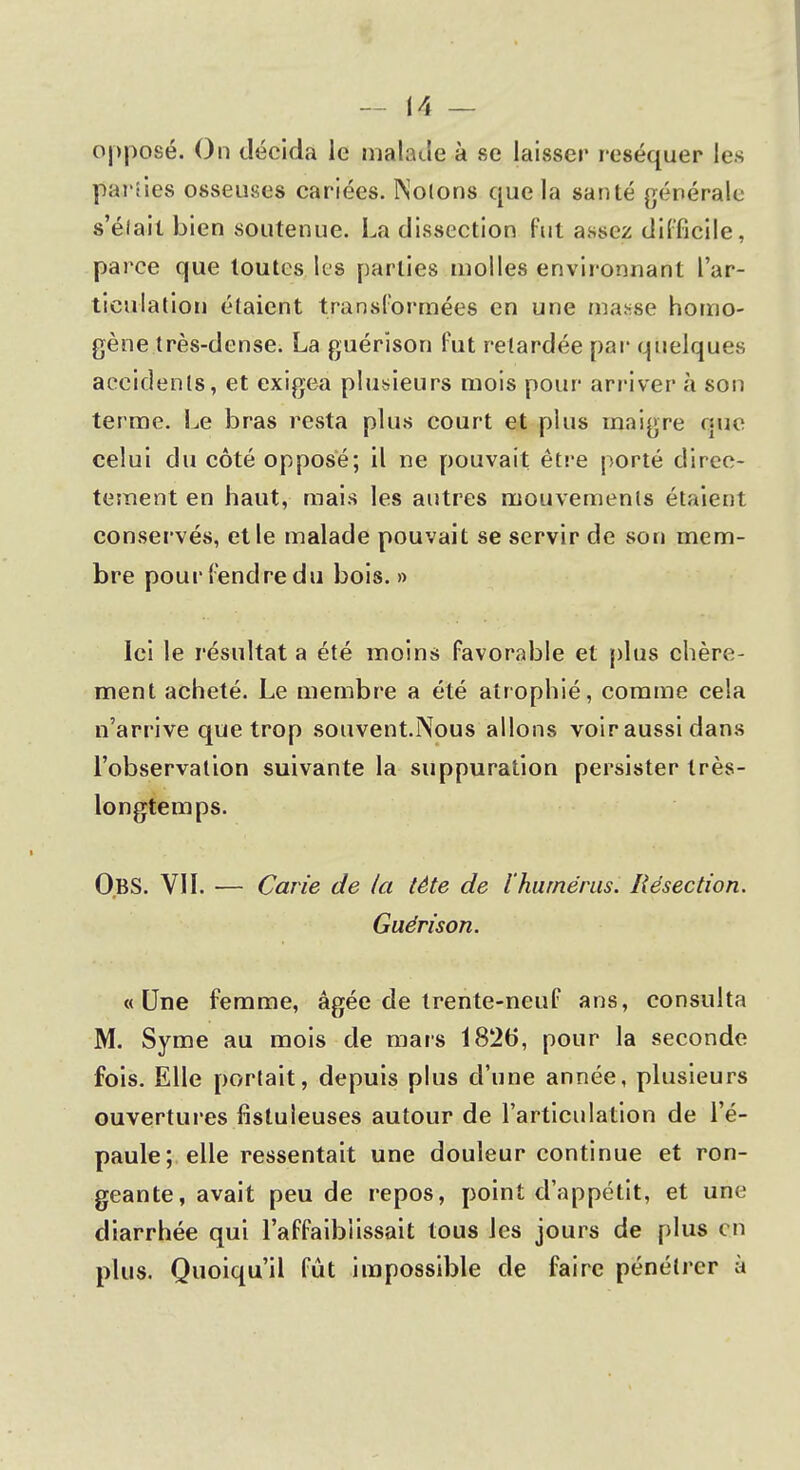 opposé. On décida le malade à se laisser réséquer les parties osseuses cariées. Notons que la santé générale s'élail bien soutenue. La dissection fut assez difficile, parce que toutes les parties naolles environnant l'ar- ticulation étaient transformées en une masse homo- gène très-dense. La guérison fut retardée par quelques accidents, et exigea plusieurs mois pour arriver à son terme. Le bras resta plus court et plus maigre que celui du côté opposé; il ne pouvait être porté direc- tement en haut, mais les autres mouvements étaient conservés, et le malade pouvait se servir de son mem- bre pourfendredu bois.» Ici le résultat a été moins favorable et plus chère- ment acheté. Le membre a été atrophié, comme cela n'arrive que trop souvent.Nous allons voir aussi dans l'observation suivante la suppuration persister très- longtemps. O.BS. VII. — Carie de la tète de l'humérus. Résection. Guérison. «Une femme, âgée de trente-neuf ans, consulta M. Syme au mois de mars 1826, pour la seconde fois. Elle portait, depuis plus d'une année, plusieurs ouvertures fisluieuses autour de l'articulation de l'é- paule; elle ressentait une douleur continue et ron- geante, avait peu de repos, point d'appétit, et une diarrhée qui l'affaiblissait tous les jours de plus en plus. Quoiqu'il fût impossible cle faire pénétrer à