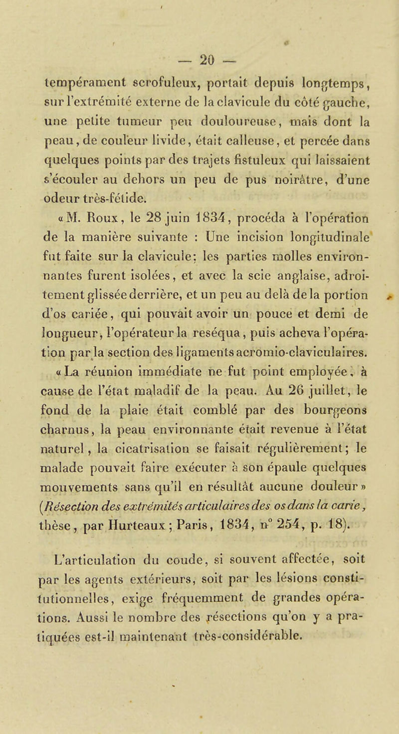 tempérament scrofuleux, portait depuis longtemps, sur l'extrémité externe de la clavicule du côté gauche, une petite tumeur peu douloureuse, mais dont la peau, de couleur livide, était calleuse, et percée dans quelques points par des trajets listuleux qui laissaient s'écouler au dehors un peu de pus noirâtre, d'une odeur très-fétide. a M. Roux, le 28 juin 1834, procéda à l'opération de la manière suivante : Une incision longitudinale fut faite sur la clavicule: les parties molles environ- nantes furent isolées, et avec la scie anglaise, adroi- tement glissée derrière, et un peu au delà delà portion d'os cariée, qui pouvait avoir un pouce et demi de longueur, l'opérateur la réséqua, puis acheva l'opéra- tion par la section des ligaments acromio-claviculaires. « La réunion immédiate ne fut point employée, à cause de l'état maladif de la peau. Au 26 juillet, le fond de la plaie était comblé par des bourgeons charnus, la peau environnante était revenue à l'état naturel, la cicatrisation se faisait régulièrement ; le malade pouvait faire exécuter à son épaule quelques mouvements sans qu'il en résultât aucune douleur » [Résection des extrémités articulaires des os dans la carie, thèse, par Hurteaux ; Paris, 1834, n° 254, p. 18). L'articulation du coude, si souvent affectée, soit par les agents extérieurs, soit par les lésions consti- tutionnelles, exige fréquemment de grandes opéra- tions. Aussi le nombre des résections qu'on y a pra- tiquées est-il maintenant très-considérable.