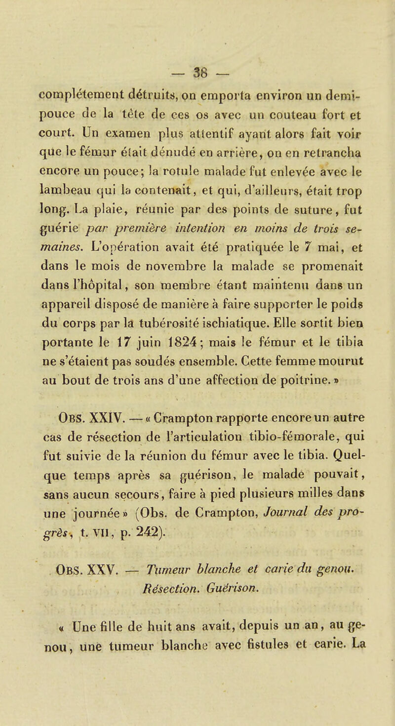 — 36 — complètement détruits, on emporta environ un demi- pouce de la tête de ces os avec un couteau fort et court. Un examen plus attentif ayant alors fait voir que le fémur était dénudé en arrière, on en retrancha encore un pouce; la rotule malade fut enlevée avec le lambeau qui la contenait, et qui, d'ailleurs, était trop long. La plaie, réunie par des points de suture, fut guérie par première intention en moins de trois se- maines. L'opération avait été pratiquée le 7 mai, et dans le mois de novembre la malade se promenait dans l'hôpital, son membre étant maintenu dans un appareil disposé de manière à faire supporter le poids du corps par la tubérosité ischiatique. Elle sortit bien portante le 17 juin 1824; mais le fémur et le tibia ne s'étaient pas soudés ensemble. Cette femme mourut au bout de trois ans d'une affection de poitrine. » Obs. XXIV. — « Crampton rapporte encore un autre cas de résection de l'articulation tibio-fémorale, qui fut suivie de la réunion du fémur avec le tibia. Quel- que temps après sa guérison, le malade pouvait, sans aucun secours, faire à pied plusieurs milles dans une journée» (Obs. de Crampton, Journal des pro- grès, t. vil, p. 242). OBS. XXV. — Tumeur blanche et carie du genou. Résection. Guérison. « Une fille de huit ans avait, depuis un an, au ge- nou , une tumeur blanche avec fistules et carie. La