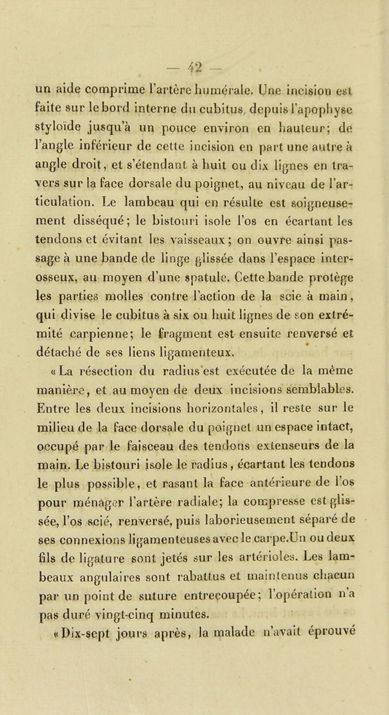 un aide comprime l'artère numérale. Une incision est faite sur le bord interne du cubitus, depuis l'apophyse styloïde jusqu'à un pouce environ en hauteur; de l'angle inférieur de cette incision en part une autre à angle droit, et s'étendant à huit ou dix lignes en tra- vers sur la face dorsale du poignet, au niveau de l'ar- ticulation. Le lambeau qui en résulte est soigneuse- ment disséqué; le bistouri isole l'os en écartant les tendons et évitant les vaisseaux; on ouvre ainsi pas- sage à une bande de linge glissée dans l'espace inter- osseux, au moyen d'une spatule. Cette bande protège les parties molles contre l'action de la scie à main, qui divise le cubitus à six ou huit lignes de son extré- mité carpienne; le fragment est ensuite renversé et détaché de ses liens ligamenteux. «La résection du radius est exécutée de la même manière, et au moyen de deux incisions semblables. Entre les deux incisions horizontales, il reste sur le milieu de la face dorsale du poignet un espace intact, occupé par le faisceau des tendons extenseurs de la main. Le bistouri isole le radius, écartant les tendons le plus possible, et rasant la face antérieure de l'os pour ménager l'artère radiale; la compresse est glis- sée, l'os scié, renversé, puis laborieusement séparé de ses connexions ligamenteuses avec le carpe.Un oudeux fils de ligature sont jetés sur les artérioles. Les lam- beaux angulaires sont rabattus et maintenus chacun par un point de suture entrecoupée; l'opération n'a pas duré vingt-cinq minutes. «Dix-sept jours après, la malade n'avait éprouvé