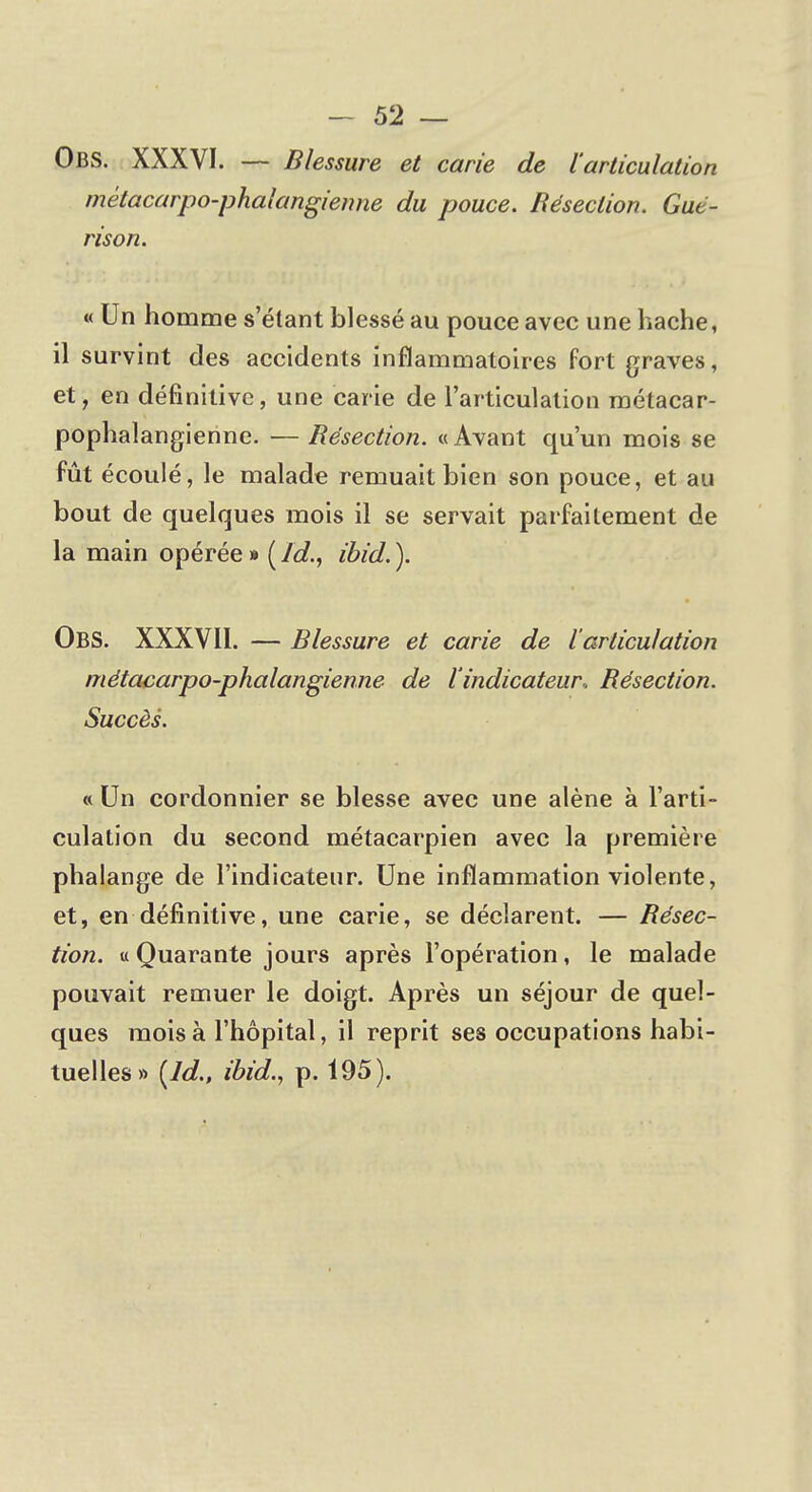 Obs. XXXVI. — Blessure et carie de l'articulation mètacarpo-phalangienne du pouce. Résection. Gué- rison. « Un homme s'étant blessé au pouce avec une hache, il survint des accidents inflammatoires fort graves, et, en définitive, une carie de l'articulation métacar- pophalangienne. — Résection. « Avant qu'un mois se fût écoulé, le malade remuait bien son pouce, et au bout de quelques mois il se servait parfaitement de la main opérée » ( Jd., ibid. ). Obs. XXXVII. — Blessure et carie de l articulation mètacarpo-phalangienne de l'indicateur.. Résection. Succès. « Un cordonnier se blesse avec une alêne à l'arti- culation du second métacarpien avec la première phalange de l'indicateur. Une inflammation violente, et, en définitive, une carie, se déclarent. — Résec- tion, u Quarante jours après l'opération, le malade pouvait remuer le doigt. Après un séjour de quel- ques mois à l'hôpital, il reprit ses occupations habi- tuelles» (ld., ibid., p. 195).