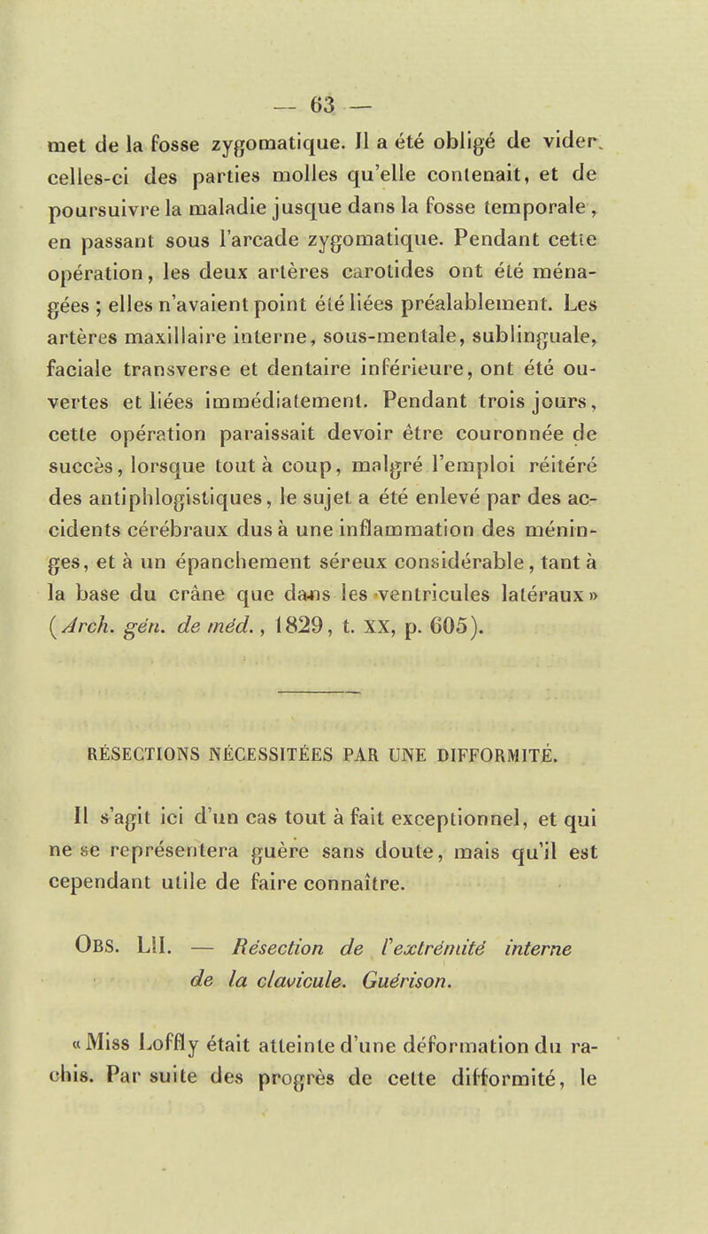 met de la fosse zygomatique. Il a été obligé de vider, celles-ci des parties molles qu'elle contenait, et de poursuivre la maladie jusque dans la fosse temporale , en passant sous l'arcade zygomatique. Pendant cette opération, les deux arlères carotides ont été ména- gées ; elles n'avaient point été liées préalablement. Les artères maxillaire interne, sous-mentale, sublinguale, faciale transverse et dentaire inférieure, ont été ou- vertes et liées immédiatement. Pendant trois jours, cette opération paraissait devoir être couronnée de succès, lorsque tout à coup, malgré l'emploi réitéré des antiphlogistiques, le sujet a été enlevé par des ac- cidents cérébraux dus à une inflammation des ménin- ges, et à un épanchement séreux considérable, tant à la base du crâne que dans les ventricules latéraux» (Arch. gén. de méd., 1829, t. XX, p. 605). RÉSECTIONS NÉCESSITÉES PAR UNE DIFFORMITÉ. Il s'agit ici d'un cas tout à fait exceptionnel, et qui ne se représentera guère sans doute, mais qu'il est cependant utile de faire connaître. Obs. LU. — Résection de ï1 extrémité interne de la clavicule. Guérison. «Miss Loffly était atteinte d'une déformation du ra- eliis. Par suite des progrès de cette difformité, le