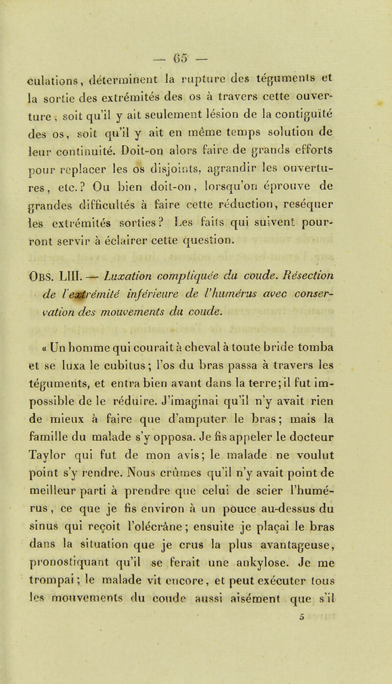 dilations, déterminent la rupture des téguments et la sortie des extrémités des os à travers cette ouver- ture , soit qu'il y ait seulement lésion de la contiguïté des os, soit qu'il y ait en même temps solution de leur continuité. Doit-on alors faire de grands efforts pour replacer les os disjoints, agrandir les ouvertu- res, etc.? Ou bien doit-on, lorsqu'on éprouve de grandes difficultés à faire cette réduction, réséquer les extrémités sorties? Les faits qui suivent pour- ront servir à éclairer cette question. OBS. LUI. — Luxation compliquée du coude. Résection de l'eastrémité inférieure de l'humérus avec conser- vation des mouvements du coude. « Un homme qui courait à cheval à toute bride tomba et se luxa le cubitus; l'os du bras passa à travers les téguments, et entra bien avant dans la terre; il fut im- possible de le réduire. J'imaginai qu'il n'y avait rien de mieux à faire que d'amputer le bras; mais la famille du malade s'y opposa. Je fis appeler le docteur Taylor qui fut de mon avis; le malade ne voulut point s'y rendre. Nous crûmes qu'il n'y avait point de meilleur parti à prendre que celui de scier l'humé- rus , ce que je fis environ à un pouce au-dessus du sinus qui reçoit l'olécràne ; ensuite je plaçai le bras dans la situation que je crus la plus avantageuse, pronostiquant qu'il se ferait une ankylose. Je me trompai; le malade vit encore, et peut exécuter tous les mouvements du coude aussi aisément que s'il