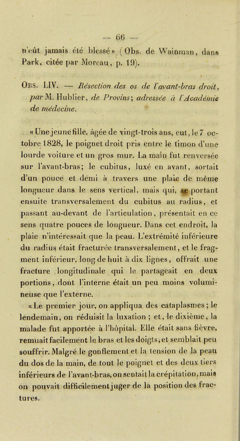 n'eût jamais été blessé » (Obs. de Wainman, dans Park, citée par Moreau, p. 19). Obs. LIV. — Résection des os de l'avant-bras droit, par M. Hublier, de Provins; adressée à l'Académie de médecine. « Une jeunefîlle, âgée de vingt-trois ans, eut, le 7 oc- tobre 1828, le poignet droit pris entre le timon d'une lourde voiture et un gros mur. La main fut renversée sur l'avant-bras; le cubitus, luxé en avant, sortait d'un pouce et demi à travers une plaie de même longueur dans le sens vertical, mais qui, portant ensuite transversalement du cubitus au radius, et passant au-devant de l'articulation, présentait en ce sens quatre pouces de longueur. Dans cet endroit, la plaie n'intéressait que la peau. L'extrémité inférieure du radius était fracturée transversalement, et le frag- ment inférieur, long de huit à dix lignes, offrait une fracture longitudinale qui le partageait en deux portions, dont l'interne était un peu moins volumi- neuse que l'externe. a Le premier jour, on appliqua des cataplasmes ; le lendemain, on réduisit la luxation ; et, le dixième, la malade fut apportée à l'hôpital. Elle était sans fièvre, remuait facilement le bras et les doigts, et semblait peu souffrir. Malgré le gonflement et la tension de la peau du dos de la main, de tout le poignet et des deux tiers inférieurs de l'avant-bras, on sentait la crépitation,mais on pouvait difficilement juger de la position des frac- tures.