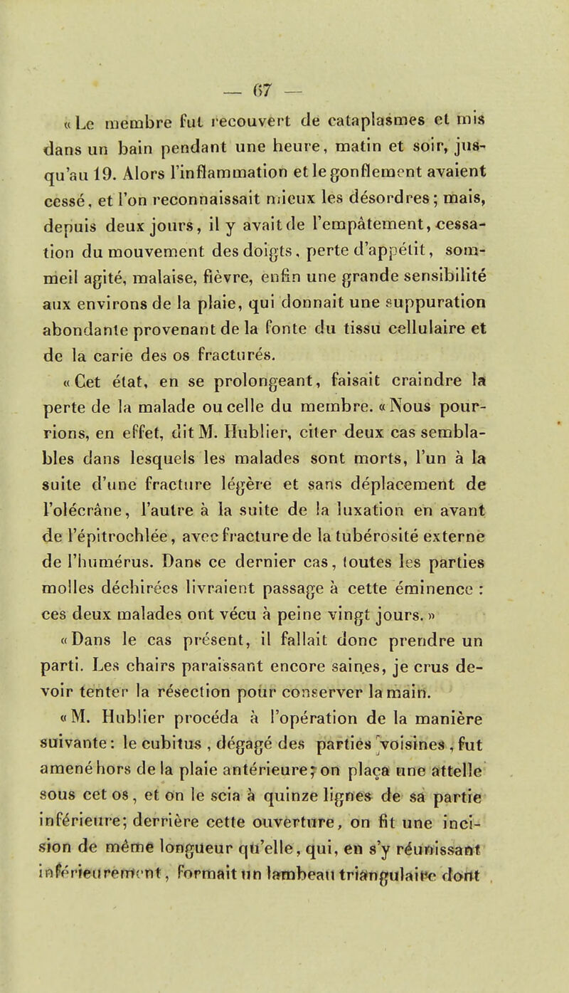 — f>7 — «Le membre fut recouvert de cataplasmes et mis dans un bain pendant une heure, matin et soir, jus- qu'au 19. Alors l'inflammation et le gonflement avaient cessé, et l'on reconnaissait mieux les désordres; mais, depuis deux jours, il y avait de l'empâtement, cessa- tion du mouvement des doigts, perte d'appétit, som- meil agité, malaise, fièvre, enfin une grande sensibilité aux environs de la plaie, qui donnait une suppuration abondante provenant de la Ponte du tissu cellulaire et de la carie des os fracturés. «Cet état, en se prolongeant, faisait craindre la perte de la malade ou celle du membre. «Nous pour- rions, en effet, dit M. Hublier, citer deux cas sembla- bles dans lesquels les malades sont morts, l'un à la suite d'une fracture légère et sans déplacement de l'olécrâne, l'autre à la suite de !a luxation en avant de l'épitrochlée, avec fracture de la tubérosité externe de l'humérus. Dans ce dernier cas, toutes les parties molles déchirées livraient passage à cette éminence : ces deux malades ont vécu à peine vingt jours. » «Dans le cas présent, il fallait donc prendre un parti. Les chairs paraissant encore saines, je crus de- voir tenter la résection pour conserver la main. « M. Hublier procéda à l'opération de la manière suivante : le cubitus , dégagé des parties voisines , fut amené hors delà plaie antérieure? on plaça une attelle sous cet os, et on le scia à quinze lignes de sa partie inférieure; derrière cette ouverture, on fit une inci- sion de même longueur qu'elle, qui, en s'y réunissant i ripé rien renient, Formait un lambeau triangulaire dont