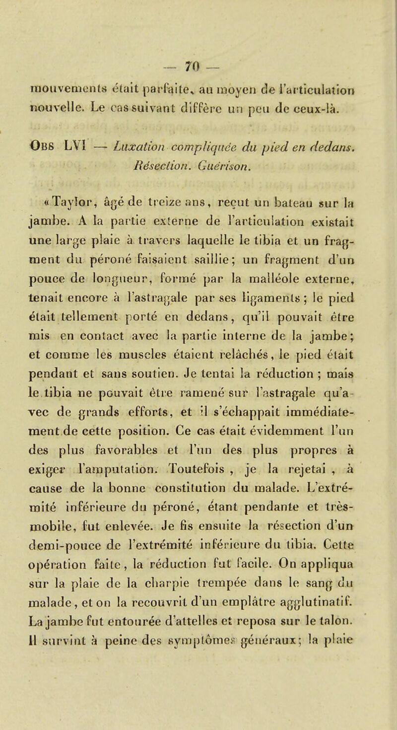 mouvements était parfaite» au moyen de l'articulation nouvelle. Le cas suivant diffère un peu de ceux-là. OliS LV1 — Luxation compliquée du pied en dedans. Résection. Guérison. «Tayîor, âgé de treize ans, reçut un bateau sur la jambe. A la partie externe de l'articulation existait une large plaie à travers laquelle le tibia et un frag- ment du péroné faisaient saillie; un fragment d'un pouce de longueur, formé par la malléole externe, tenait encore à l'astragale par ses ligaments ; le pied était tellement porté en dedans, qu'il pouvait être mis en contact avec la partie interne de la jambe; et comme les muscles étaient relâchés, le pied était pendant et sans soutien. Je tentai la réduction ; mais le tibia ne pouvait être ramené sur l'astragale qu'a- vec de grands efforts, et il s'échappait immédiate- ment de cette position. Ce cas était évidemment l'un des plus favorables et l'un des plus propres à exiger l'amputation. Toutefois , je la rejetai , à cause de la bonne constitution du malade. L'extré- mité inférieure du péroné, étant pendante et très- mobile, fut enlevée. Je fis ensuite la résection d'un demi-pouce de l'extrémité inférieure du tibia. Cette opération faite, la réduction fut facile. On appliqua sur la plaie de la charpie trempée dans le sang du malade, et on la recouvrit d'un emplâtre agglutinatif. La jambe fut entourée d'attelles et reposa sur le talon. 11 survint à peine des symptômes généraux; la plaie