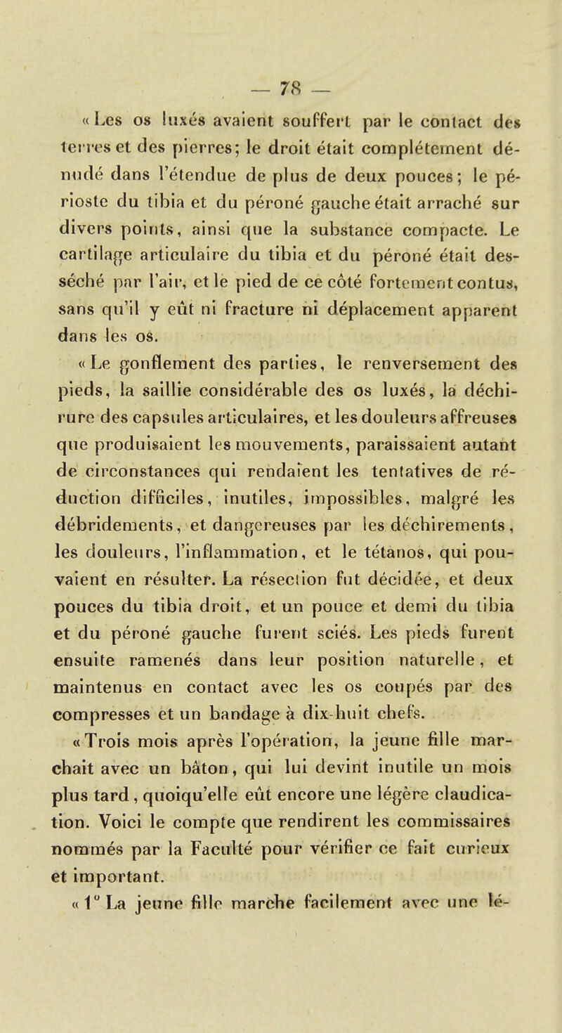 « Les os luxés avaient souffert par le contact des terres et des pierres; le droit était complètement dé- nudé dans l'étendue de plus de deux pouces; le pé- rioste du tibia et du péroné gauche était arraché sur divers points, ainsi que la substance compacte. Le cartilage articulaire du tibia et du péroné était des- séché par l'air, et le pied de ce côté fortement contus, sans qu'il y eût ni fracture ni déplacement apparent dans les os. «Le gonflement des parties, le renversement des pieds, la saillie considérable des os luxés, la déchi- rure des capsules articulaires, et les douleurs affreuses que produisaient les mouvements, paraissaient autant de circonstances qui rendaient les tentatives de ré- duction difficiles, inutiles, impossibles, malgré les débridements, et dangereuses par les déchirements , les douleurs, l'inflammation, et le tétanos, qui pou- vaient en résulter. La résection fut décidée, et deux pouces du tibia droit, et un pouce et demi du tibia et du péroné gauche furent sciés. Les pieds furent ensuite ramenés dans leur position naturelle, et maintenus en contact avec les os coupés par des compresses et un bandage à dix-huit chefs. «Trois mois après l'opération, la jeune fille mar- chait avec un bâton, qui lui devint inutile un mois plus tard , quoiqu'elle eût encore une légère claudica- tion. Voici le compte que rendirent les commissaires nommés par la Faculté pour vérifier ce fait curieux et important. «1°La jeune fille marche facilement avec une lé-