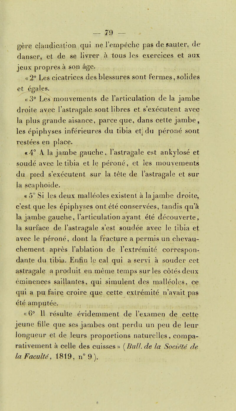 gère claudication qui ne l'empêche pas de sauter, de danser, et de se livrer à tous les exercices et aux jeux propres à son âge. «2° Les cicatrices des blessures sont Fermes, solides et égales. «3° Les mouvements de l'articulation de la jambe droite avec l'astragale sont libres et s'exécutent avec la plus grande aisance, parce que, dans celte jambe, les épiphyses inférieures du tibia et; du péroné sont restées en place. «4° 4 la jambe gauche, l'astragale est ankylosé et soudé avec le tibia et le péroné, et les mouvements du pied s'exécutent sur la tête de l'astragale et sur la scaphoïde. «5° Si les deux malléoles existent à la jambe droite, c'est que les épiphyses ont été conservées, tandis qu'à la jambe gauche, l'articulation ayant été découverte, la surface de l'astragale s'est soudée avec le tibia et avec le péroné, dont la fracture a permis un chevau- chement après l'ablation de l'extrémité correspon- dante du tibia. Enfin le cal qui a servi à souder cet astragale a produit en même temps sur les côtés deux éminences saillantes, qui simulent des malléoles, ce qui a pu faire croire que cette extrémité n'avait pas été amputée. «6° 11 résulte évidemment de l'examen de cette jeune fille que ses jambes ont perdu un peu de leur longueur et de leurs proportions naturelles, compa- rativement à celle des cuisses » [Bull, de la Société de la Faculté, 1819, n° 9).