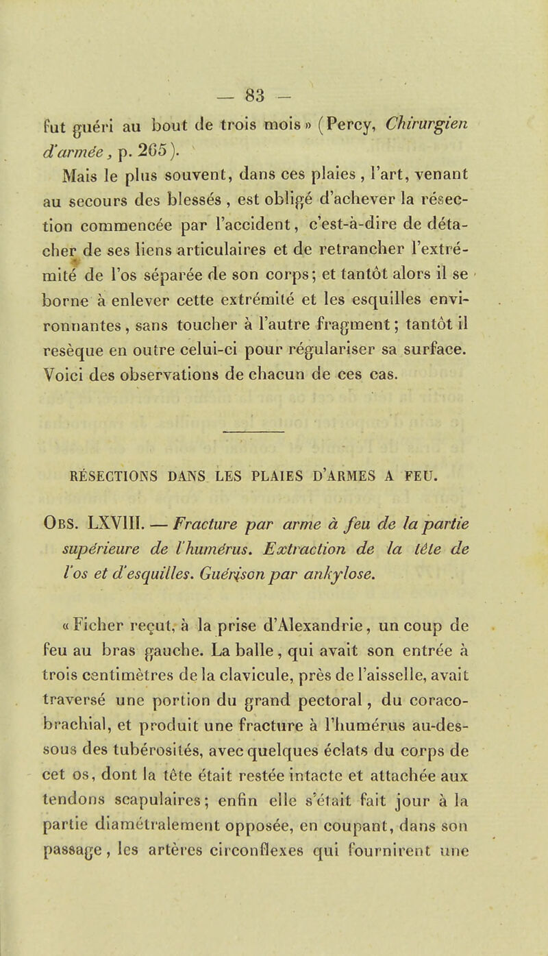 fut guéri au bout de trois mois » ( Percy, Chirurgien d'armée, p. 265). Mais le plus souvent, dans ces plaies , l'art, venant au secours des blessés , est obligé d'achever la résec- tion commencée par l'accident, c'est-à-dire de déta- cher de ses liens articulaires et de retrancher l'extré- mité de l'os séparée de son corps; et tantôt alors il se borne à enlever cette extrémité et les esquilles envi- ronnantes , sans toucher à l'autre fragment ; tantôt il résèque en outre celui-ci pour régulariser sa surface. Voici des observations de chacun de ces cas. RÉSECTIONS DANS LES PLAIES D'ARMES A FEU. ObS. LXV1IÏ. — Fracture par arme à feu de la partie supérieure de l'humérus. Extraction de la tête de l'os et d'esquilles. Guénison par ankylose. «Ficher reçut, à la prise d'Alexandrie, un coup de Peu au bras gauche. La balle, qui avait son entrée à trois centimètres de la clavicule, près de l'aisselle, avait traversé une portion du grand pectoral, du coraco- brachial, et produit une fracture à l'humérus au-des- sous des tubérosilés, avec quelques éclats du corps de cet os, dont la tête était restée intacte et attachée aux tendons scapulaires ; enfin elle s'était fait jour à la partie diamétralement opposée, en coupant, dans son passage, les artères circonflexes qui fournirent une