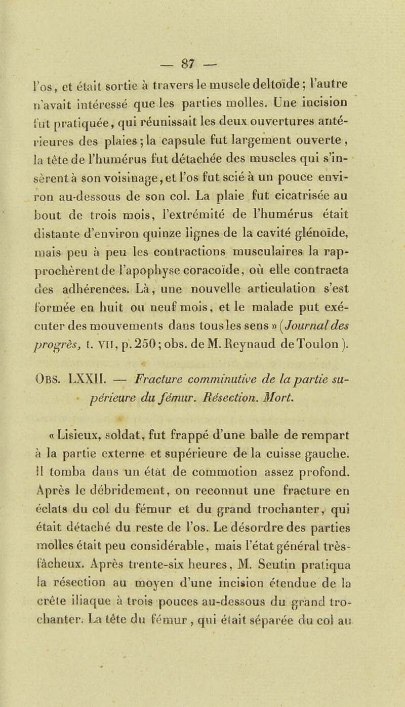 l'os, et était sortie à travers le muscle deltoïde; l'autre n'avait intéressé que les parties molles. Une incision fut pratiquée, qui réunissait les deux.ouvertures anté- rieures des plaies;la capsule fut largement ouverte, la tête de l'humérus fut détachée des muscles qui s'in- sèrent à son voisinage, et l'os fut scié à un pouce envi- ron au-dessous de son col. La plaie fut cicatrisée au bout de trois mois, l'extrémité de l'humérus était distante d'environ quinze lignes de la cavité glénoïde, mais peu à peu les contractions musculaires la rap- prochèrent de l'apophyse coracoïde, où elle contracta des adhérences. Là, une nouvelle articulation s'est formée en huit ou neuf mois, et le malade put exé- cuter des mouvements dans tous les sens » (Journal des progrès, t. VII, p. 250 ; obs. de M. Reynaud de Toulon ). OBS. LXXII. — Fracture comminutive de la partie su- périeure du fémur. Résection. Mort. c Lisieux, soldat, fut frappé d'une balle de rempart à la partie externe et supérieure de la cuisse gauche. Il tomba dans un état de commotion assez profond. Après le débridement, on reconnut une fracture en éclats du col du fémur et du grand trochanter, qui était détaché du reste de l'os. Le désordre des parties molles était peu considérable, mais l'état général très- fâcheux. Après trente-six heures, M. Seutin pratiqua la résection au moyen d'une incision étendue de la crête iliaque à trois pouces au-dessous du grand tro- chanter. La tête du fémur , qui était séparée du col au