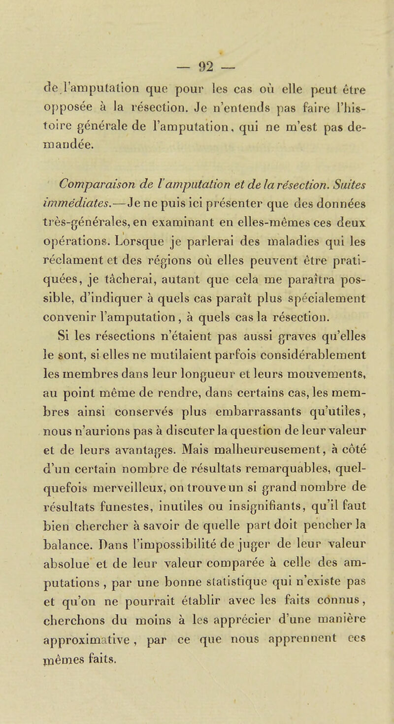 de l'amputation que pour les cas où elle peut être opposée à la résection. Je n'entends pas faire l'his- toire générale de l'amputation, qui ne m'est pas de- mandée. Comparaison de l'amputation et de la résection. Suites immédiates.—Je ne puis ici présenter que des données très-générales, en examinant en elles-mêmes ces deux opérations. Lorsque je parlerai des maladies qui les réclament et des régions où elles peuvent être prati- quées, je tâcherai, autant que cela me paraîtra pos- sible, d'indiquer à quels cas paraît plus spécialement convenir l'amputation, à quels cas la résection. Si les résections n'étaient pas aussi graves qu'elles le sont, si elles ne mutilaient parfois considérablement les membres dans leur longueur et leurs mouvements, au point même de rendre, dans certains cas, les mem- bres ainsi conservés plus embarrassants qu'utiles, nous n'aurions pas à discuter la question de leur valeur et de leurs avantages. Mais malheureusement, à côté d'un certain nombre de résultats remarquables, quel- quefois merveilleux, on trouve un si grand nombre de résultats funestes, inutiles ou insignifiants, qu'il faut bien chercher à savoir de quelle part doit pencher la balance. Dans l'impossibilité de juger de leur valeur absolue et de leur valeur comparée à celle des am- putations , par une bonne statistique qui n'existe pas et qu'on ne pourrait établir avec les faits connus, cherchons du moins à les apprécier d'une manière approximative, par ce que nous apprennent ces mêmes faits.