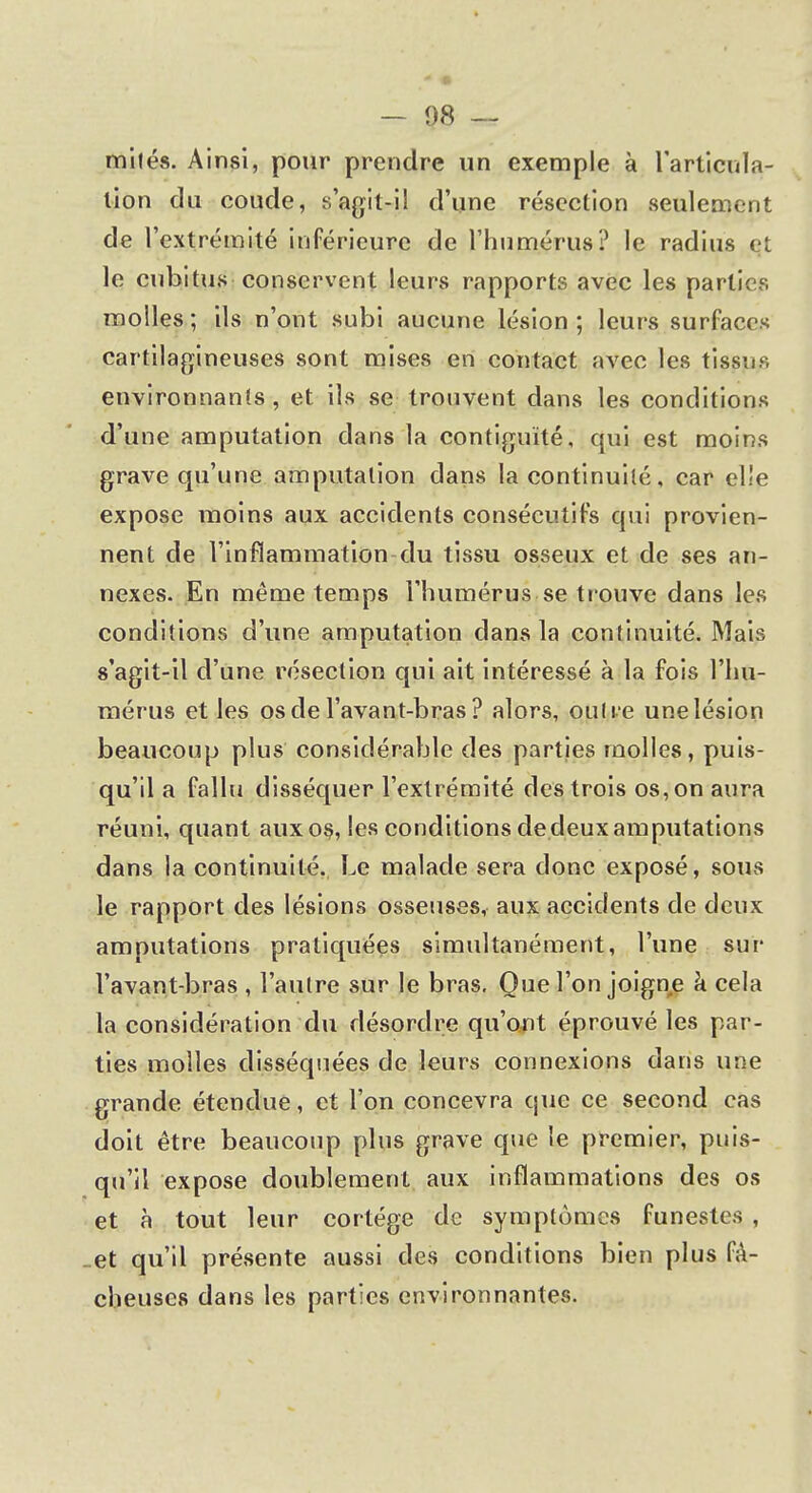 miles. Ainsi, pour prendre un exemple à l'articula- tion du coude, s'agit-il d'une résection seulement de l'extrémité inférieure de l'humérus? le radius çt le cubitus conservent leurs rapports avec les parties molles; ils n'ont subi aucune lésion; leurs surfaces cartilagineuses sont mises en contact avec les tissus environnants , et ils se trouvent dans les conditions d'une amputation dans la contiguïté, qui est moins grave qu'une amputation dans la continuité, car el!e expose moins aux accidents consécutifs qui provien- nent de l'inflammation du tissu osseux et de ses an- nexes. En même temps l'humérus se trouve dans les conditions d'une amputation dans la continuité. Mais s'agit-il d'une résection qui ait intéressé à la fois l'hu- mérus et les os de l'avant-bras ? alors, outre une lésion beaucoup plus considérable des parties molles, puis- qu'il a fallu disséquer l'extrémité des trois os, on aura réuni, quant aux os, les conditions dedeux amputations dans la continuité. Le malade sera donc exposé, sous le rapport des lésions osseuses, aux accidents de deux amputations pratiquées simultanément, l'une sur l'avant-bras , l'autre sur le bras. Que l'on joigne à cela la considération du désordre qu'ont éprouvé les par- ties molles disséquées de leurs connexions dans une grande étendue, et l'on concevra que ce second cas doit être beaucoup plus grave que le premier, puis- qu'il expose doublement aux inflammations des os et à tout leur cortège de symptômes funestes , et qu'il présente aussi des conditions bien plus fâ- cheuses dans les parties environnantes.