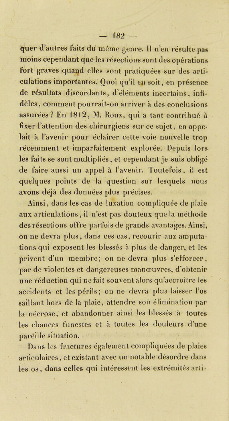 quer d'autres faits du môme genre. 11 n'en résulte pas moins cependant que les résections sont des opérations fort graves quand elles sont pratiquées sur des arti- culations importantes. Quoi qu'il en soit, en présence de résultats discordants, d'éléments incertains, infi- dèles, comment pourrait-on arriver à des conclusions assurées? En 1812, M. Roux, qui a tant contribué à fixer l'attention des chirurgiens sur ce sujet, en appe- lait à l'avenir pour éclairer cette voie nouvelle trop récemment et imparfaitement explorée. Depuis lors les faits se sont multipliés, et cependant je suis obligé de faire aussi un appel à l'avenir. Toutefois, il est quelques points de la question sur lesquels nous avons déjà des données plus précises. Ainsi, dans les cas de luxation compliquée de plaie aux articulations, il n'est pas douteux que la méthode des résections offre parfois de grands avantages. Ainsi, on ne devra plus, clans ces cas, recourir aux amputa- tions qui exposent les blessés à plus de danger, et les privent d'un membre; on ne devra plus s'efforcer, par de violentes et dangereuses manœuvres, d'obtenir une réduction qui ne fait souvent alors qu'accroître les accidents et les périls; on ne devra plus laisser l'os saillant hors de la plaie, attendre son élimination par la nécrose, et abandonner ainsi les blessés à toutes les chances funestes et à toutes les douleurs d'une pareille situation. Dans les fractures également compliquées de plaies articulaires, et existant avec un notable désordre dans les os, dans celles qui intéressent les extrémités arii-