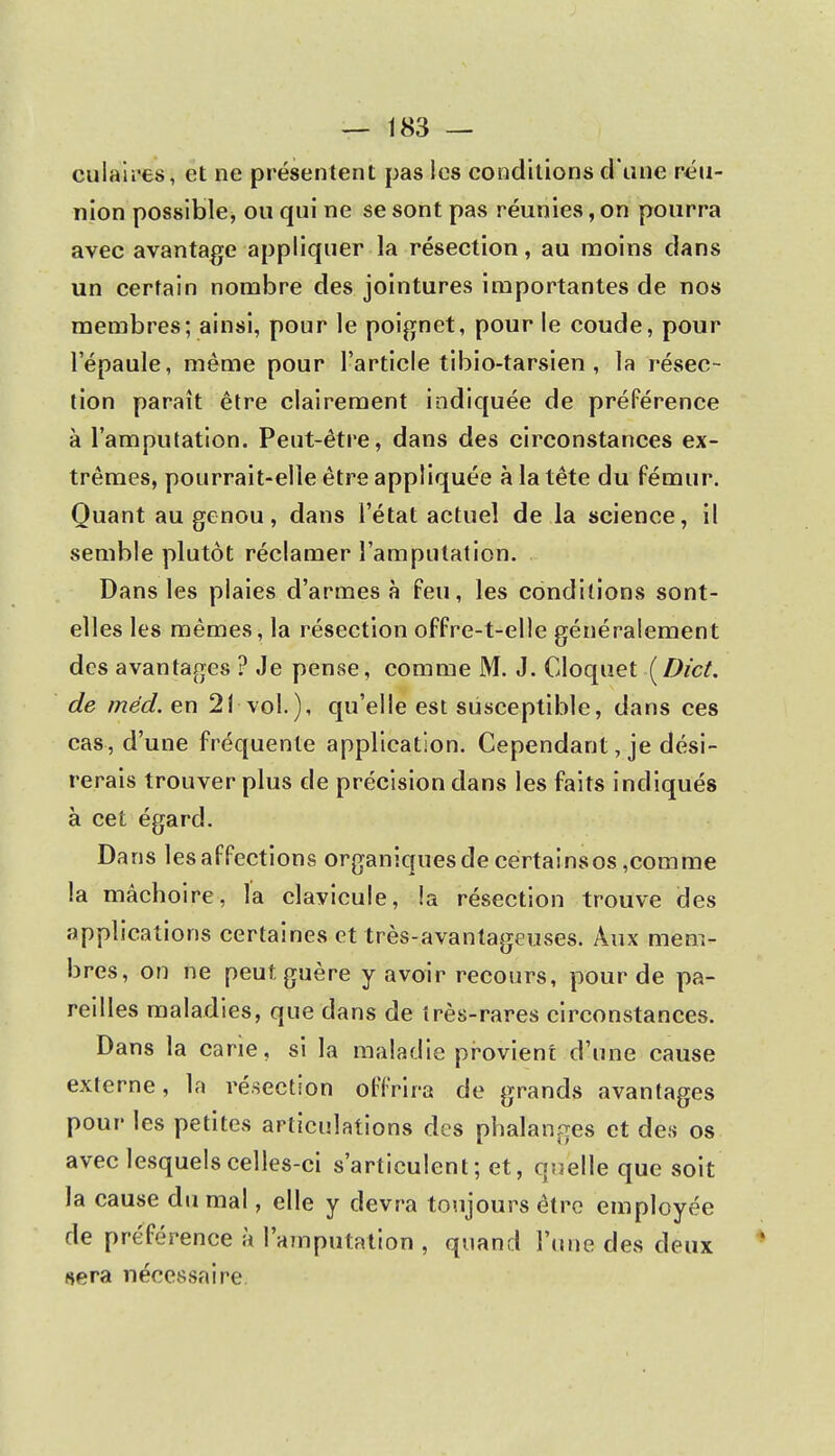 culaires, et ne présentent pas les conditions d'une réu- nion possible, ou qui ne se sont pas réunies, on pourra avec avantage appliquer la résection, au moins dans un certain nombre des jointures importantes de nos membres; ainsi, pour le poignet, pour le coude, pour l'épaule, même pour l'article tibio-tarsien , la résec- tion paraît être clairement indiquée de préférence à l'amputation. Peut-être, dans des circonstances ex- trêmes, pourrait-elle être appliquée à la tête du fémur. Quant au genou, dans l'état actuel de la science, il semble plutôt réclamer l'amputation. Dans les plaies d'armes à feu, les conditions sont- elles les mêmes, la résection offre-t-elle généralement des avantages ? Je pense, comme M. J. Cloquet [Dict. de méd. en 21 vol.), qu'elle est susceptible, dans ces cas, d'une fréquente application. Cependant, je dési- rerais trouver plus de précision dans les faits indiqués à cet égard. Dans les affections organiques de certains os,comme la mâchoire, la clavicule, la résection trouve des applications certaines et très-avantageuses. Aux mem- bres, on ne peut, guère y avoir recours, pour de pa- reilles maladies, que dans de très-rares circonstances. Dans la carie, si la maladie provient d'une cause externe, la résection offrira de grands avantages pour les petites articulations des phalanges et des os avec lesquels celles-ci s'articulent; et, quelle que soit la cause du mal, elle y devra toujours être employée de préférence à l'amputation , quand l'une des deux Aéra nécessaire.