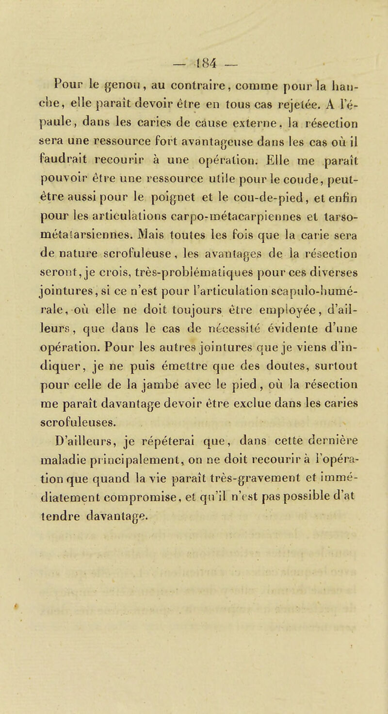 — -184 — Pour le genou, au contraire, comme pour la han- che, elle paraît devoir être en tous cas rejetée. A le- paule, dans les caries de cause externe, la résection sera une ressource fort avantageuse dans les cas où il faudrait recourir à une opération. Elle me paraît pouvoir être une ressource utile pour le coude, peut- être aussi pour le poignet et le cou-de-pied, et enfin pour les articulations carpo-roétacarpiennes et tarso- métalarsiennes. Mais toutes les fois que la carie sera de nature scrofuleuse, les avantages de la résection seront, je crois, très-problématiques pour ces diverses jointures, si ce n'est pour l'articulation scapulo-humé- rale, où elle ne doit toujours être employée, d'ail- leurs, que dans le cas de nécessité évidente d'une opération. Pour les autres jointures que je viens d'in- diquer, je ne puis émettre que des doutes, surtout pour celle de la jambe avec le pied, où la résection me paraît davantage devoir être exclue dans les caries scrofuleuses. D'ailleurs, je répéterai que, dans cette dernière maladie principalement, on ne doit recourir à l'opéra- tion que quand la vie paraît très-gravement et immé- diatement compromise, et qu'il n'est pas possible d'at tendre davantage.