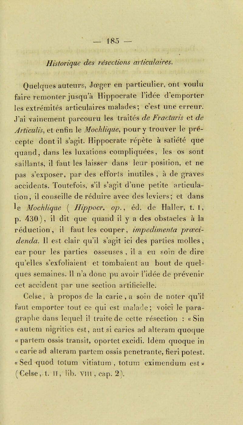 Historique des résections articulaires. Quelques auteurs, Jœger en particulier, ont voulu faire remonter jusqu'à Hippoerafe l'idée d'emporter les extrémités articulaires malades; c'est une erreur. J'ai vainement parcouru les traités de Fracturis et de Articulis, et enfin le Mochlique, pour y trouver le pré- cepte dont il s'agit. Hippocrate répète à satiété que quand, dans les luxations compliquées, les os sont saillants, il faut les laisser dans leur position, et ne pas s'exposer, par des efforts inutiles , à de graves accidents. Toutefois, s'il s'agit d'une petite articula- tion, il conseille de réduire avec des leviers; et dans le Mochlique ( Hippocr. op., éd. de Haller, t. I, p. 430), il dit que quand il y a des obstacles à la réduction, il faut les couper, impedimenta prœci- denda. Il est clair qu'il s'agit ici des parties molles, car pour les parties osseuses , il a eu soin de dire qu'elles s'exfoliaient et tombaient au bout de quel- ques semaines. 11 n'a donc pu avoir l'idée de prévenir cet accident par une section artificielle. Celse, à propos de la carie, a soin de noter qu'il faut emporter tout ce qui est malade ; voici le para- graphe dans lequel il traite de cette résection : «Sin « autem nigrities est, aut si caries ad alteram quoque « partem ossis transit, oportet excidi. Idem quoque in « carie ad alteram partem ossis pénétrante, fieri polest. « Sed quod tolum vitiatum , totum eximendum est» (Celse, t. II, iib. Vïîl , cnp. 2).