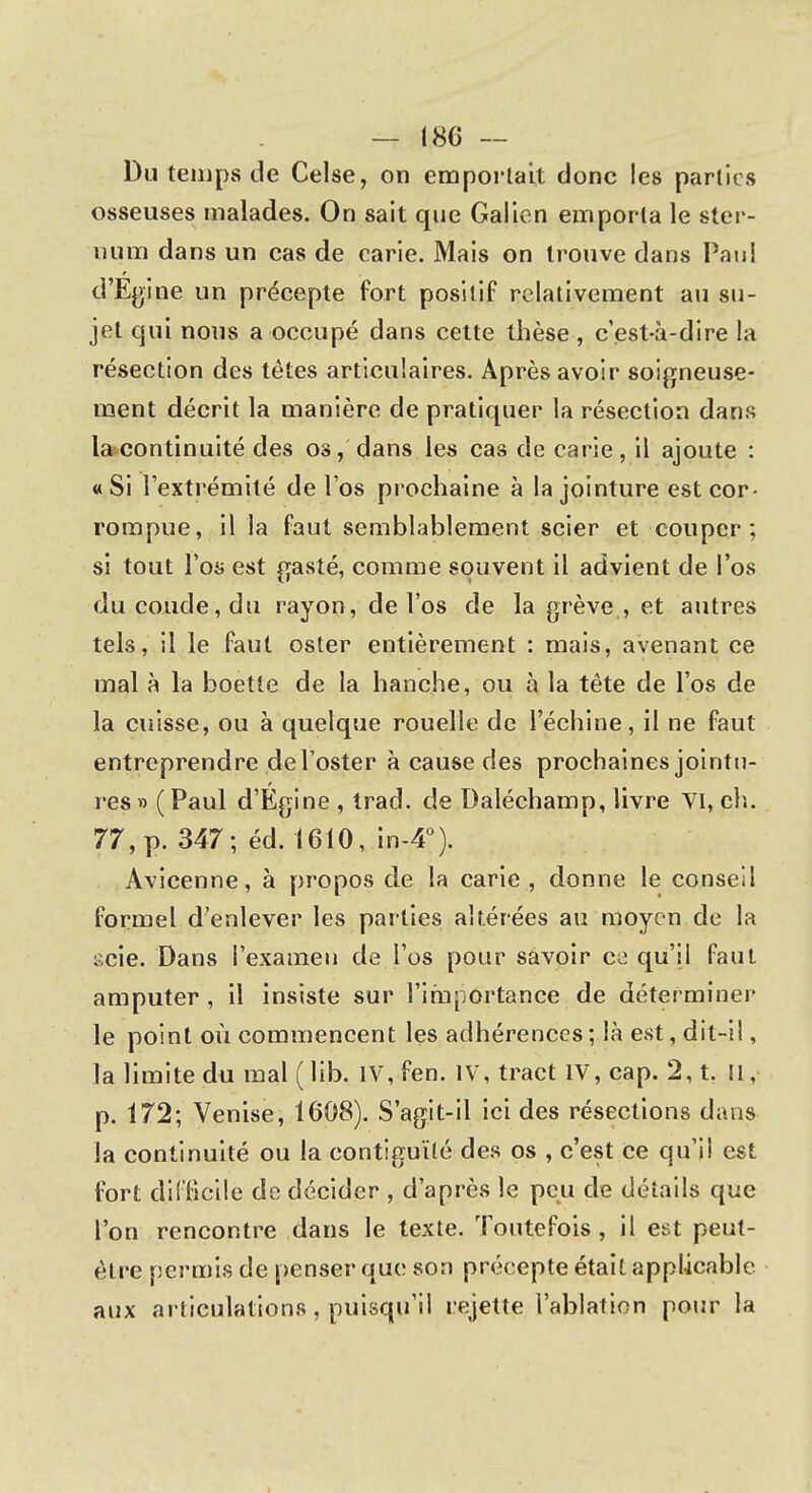 Du temps de Celse, on emportait donc les parties osseuses malades. On sait que Galien emporta le ster- num dans un cas de carie. Mais on trouve dans Paul d'Egine un précepte fort positif relativement au su- jet qui nous a occupé dans cette thèse, c'est-à-dire la résection des têtes articulaires. Après avoir soigneuse- ment décrit la manière de pratiquer la résection dans la continuité des os, dans les cas de carie, il ajoute : « Si l'extrémité de l'os prochaine à la jointure est cor- rompue, il la faut semblablement scier et couper; si tout l'os est gasté, comme souvent il advient de l'os du coude, du rayon, de l'os de la grève , et autres tels, il le faut oster entièrement : mais, avenant ce mal à la boette de la hanche, ou à la tête de l'os de la cuisse, ou à quelque rouelle de l'échiné, il ne faut entreprendre del'oster à cause des prochaines jointu- res » ( Paul d'Egine , trad. de Daléchamp, livre VI, ch. 77, p. 347; éd. 1610, in-4°). Avicenne, à propos de la carie , donne le conseil formel d'enlever les parties altérées au moyen de la scie. Dans l'examen de l'os pour savoir ce qu'il faut amputer , il insiste sur l'importance de déter miner le point où commencent les adhérences; là est, dit-i!, la limite du mal (lib. IV, fen. IV, tract IV, cap. 2, t. Il, p. 172; Venise, 1608). S'agit-il ici des résections dans la continuité ou la contiguïté des os , c'est Ce qu'il est fort difficile de décider , d'après le peu de détails que l'on rencontre dans le texte. Toutefois, il est peut- être permis de penser que son précepte était applicable aux articulations , puisqu'il rejette l'ablation pour la