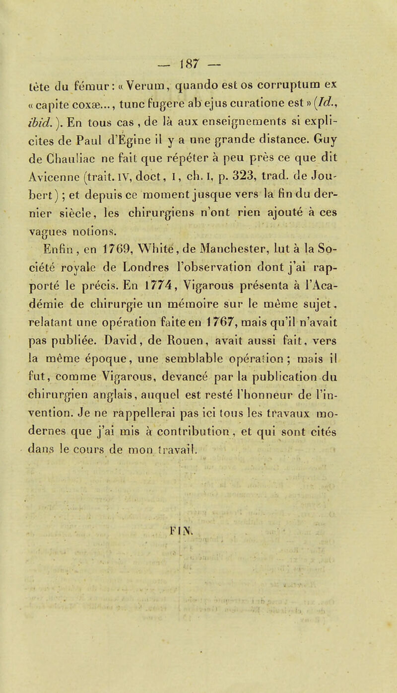 tète du fémur: «Verum, quando est os corruptum ex « capite coxae..., tune fugere ab ejus curatione est » (ld., ibid. ). En tous cas , de là aux enseignements si expli- cites de Paul d'Égine il y a une grande distance. Guy de Chauliâe ne fait que répéter à peu près ce que dit Avicenne (trait. IV, doct, I, ch. I, p. 323, trad. de Jou- bert) ; et depuis ce moment jusque vers la fin du der- nier siècle, les chirurgiens n'ont rien ajouté à ces vagues notions. Enfin , en 1769, White, de Manchester, lut à la So- ciété royale de Londres l'observation dont j'ai rap- porté le précis. En 1774, Vigarous présenta à l'Aca- démie de chirurgie un mémoire sur le même sujet, relatant une opération faite en 1767, mais qu'il n'avait pas publiée. David, de Rouen, avait aussi fait, vers la même époque, une semblable opération; mais il fut, comme Vigarous, devancé par la publication du chirurgien anglais, auquel est resté l'honneur de l'in- vention. Je ne rappellerai pas ici tous les travaux mo- dernes que j'ai mis à contribution, et qui sont cités dans le cours de mon travail. FIN.