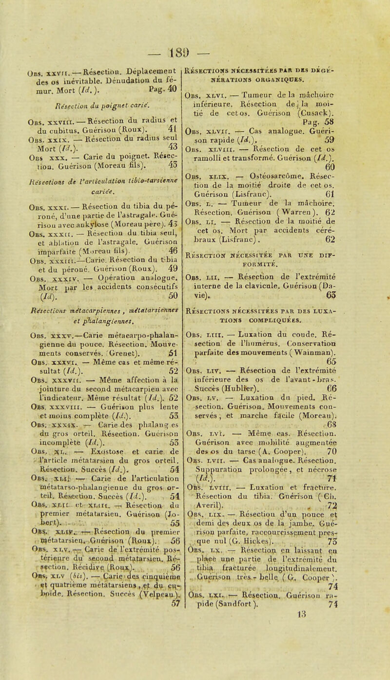 — 180 — Ons. xxvii. — Résection. Déplacement de» os inévitable. Dénudation du fé- mur. Mort (/</.)• Pag. 40 Résection du poignet carie. Obs. xxviii.— Résection du radius et du cubitus. Guérison (Roux). 41 Obs. xxix. — Résection du radius seul Mort (Id.). 43 Obs xxx. — Carie du poignet. Résec- tion. Guérison (Moreau fils). 43 Résections de l'articulation tibio-tarsienne carie'e. Obs. xxxi. — Résection du tibia du pé- roné, d'une partie de l'astragale. Gué- rison avec ankylose (Moreau père). 45 Obs. xxxa. — Résection du tibia seul, et ablation de l'astragale. Guérison imparfaite (Moreau fils). 46 Obs. xxxiu.—Carie. Résection du t-bia et du péroné. Guérison (Roux). 49 Obs. xxxiv. — Opération analogue. Mort par les accidents consécutifs \ld). 50 Résections métacarpiennes, métatarsiennes et phalangiennes, Obs. xxxv.—Carie métacarpo-phalan- gienne du pouce. Résection. Mouve- ments conservés. Greuet). 51 Obs. xxxvi. — Même cas et même ré- sultat (Id.). 52 Obs. xxxvii. — Même affection à la jointure du second métacarpien avec l'indicateur. Même résultat (Id.). 52 Obs. xxxviii. — Guérison plus lente et moins complète (Id.). 53 Obs. xxxix. — Carie des phalang es du gros orteil. Résection. Gucri.ion incomplète (Id.). 53 Obs. xj,. — Exostose et carie de l'article métatarsien du gros orteil. Résection. Succès (Id.). 54 Obs. xi.iJ — Carie de l'articulation métatarso-phalangienue du gros or- teil. R.éscclion. Succès (Id.). 54 Obs. xr.ii et xliii. — Résection du premier métatarsieu. Guérison (J.o- bert). 55 Obs. xliv. — Résection du premier métatarsieu. Guérison (Roux). 58 Obs. xi.v.— Carie de l'extrémité pos- térieure du' second métatarsieu. Ré- section. Récidive (Roux). 56 Obs. xi.v (Us). — Carie des cinquième • et quatrième métatarsiens ,,çt du c\\- bnïde. Résection. Succès (Vclpcau) 57 RÉSECTIONS NÉCESSITÉES PAR DES DKGE- KERATIONS ORGANIQUES. Obs. xlvi. — Tumeur de la mâchoire inférieure. Résection dejla moi- tié de cet os. Guérison (Cusack). Pag. 58 Obs. xlvii. — Cas analogue. Guéri- son rapide (Id.). 59 Obs. xlviii. — Résection de cet os ramolli et transformé. Guérison (Id.). 60 Obs. xi.ix. — Ostéosarcôme. Résec- tion de la moitié droite de cet os. Guérison (Lisfranc). 61 Obs. l. — Tumeur de la mâchoire. Résection. Guérison (Warren). 62 Obs. li. — Résection de la moitié de cet os. Mort par accidents céré- braux (Lisfranc). 62 Résection nécessitée par une dif- formité. Obs. lu. — Résection de l'extrémité interne de la clavicule. Guérison (Da- vie). 65 Résections nécessitées par des luxa- tions compliquées. Obs. lui. — Luxation du coude. Ré- section de l'humérus. Conservation parfaite des mouvements (Wainman). 65 Obs. liv. — Résection de l'extrémité inférieure des os de l'avant - bras. Succès (Hublier). 66 Obs. i.v, — Luxation du pied. Ré- section. Guérison. Mouvements con- servés , et marche facile (Moreau). 68 Obs. lv'i. — Même cas. Résection. Guérison avec mobilité augmentée des os du tarse (A. Cooper). 70 Obs. lvii. — Cas analogue. Résection. Suppuration prolongée, et nécrose (Id.). 71 Obs. lviii. — Luxation et fracture. Résection du tibia. Guérison ( Ch. Averil). . 72 Obs. lix. — Résectiou d'un pouce et demi des deux os de la jambe. Gué- rison parfaite, raccourcissement pres- que nul (G. Hickes). 73 Or.s. i.x. — Résectiou en laissant en place une partie de l'extrémité du tibia fracturée longitudiualemeut. Guérison très - belle ( G. Cooper). 74 Obs. i.xi. — Résectiou. Guérison ra- pide (San d fort). 1% 13