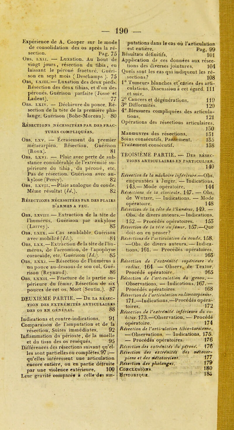 Expérience de A. Cooper sur le mode de consolidation des ôs après la ré section. Pag. 75 Obs. lxii. — Luxation. Au bout de vingt jours, résection du tibia, eu laissant le péroné fracturé. Guéri- son en sept mois ( Descliamps ). 75 Obs. lxui. — Luxation des deux pieds. Résection des deux tibias, et d'un des péronés. Guérison parfaite (Jossc et Ladent). 77 Obs. lxiv. — Décbirure du pouce. Ré- section de la tète de la première pha- lange. Guérison (Bobe-Moreau). 80 RÉSECTIONS NÉCESSITÉES PAR DES FRAC- TURES COMPLIQUÉES, Obs. i,xv. — Ecrasement du premier métacarpien. Résection. Guérison (Roux). 81 Obs. lxvi. — Plaie avec perte de sub- stance considérable de l'extrémité su- périeure du til)ia, du péroné, etc. Pas de résection. Guérison avec an- kylose (Percy). 82 Obs. lxvii. —Plaie analogue du coude. Même résultat {M.). 82 RÉSECTIONS NÉCESSITÉES PAR DES PLAIES d'armes A FEU. Obs. lxvhi.— Extraction de la tête de l'humérus. Guérison par ankylose (Larrey). 85 Obs. lxix.— Cas semblable. Guérisou avec mobilité (fd.). 84 Obs. lxx.—Extraction de la tête de l'hu- mérus, de l'acromion, de l'apophyse coracoïde, etc. Guérison {Id:). 85 Obs. lxxi. — Résectiou de l'humérus à nu pouce au-dessous de sou col. Gué- rison (Reynaud). 86 Obs. lxxii.— Fracture de la partie su- périeure du fémur. Résection de six pouces de cet os. Mort (Seutin.). 87 DEUXIÈME PARTIE. — De la résec- tion des extrémités articulaires des os en général. 88 Indications et contre-indications. 91 Comparaison de l'amputation et de la résection. Suites immédiates. 92 Inflammation du périoste, de la moelle et du tissu des os réséqués. 95 Différences des résections suivant qu'el- les sont partielles ou complètes.97;— qu'elles intéressent une articulation encore entièrr, ou en partie détruite par une violence extérieure. 100 Leur gravité comparé» à celle des am- putations dans le cas où l'articulation est entière. Pag. 99 Résultats définitifs. 101 Application de ces données aux résec- tions des diverses jointures. 104 Quels sont les cas qui indiquent les ré- sections? 108 1° Tumeurs blanches et'earies des arti- culations. Discussion à cet égard. 111 et suiv. 2° Cancers et dégénérations. 119 3° Difformités. 120 4° Blessures compliquées des articula- tions. 121 Opérations des résections articulaire.'. J50 Manœuvres des résections. 131 Soins consécutifs. Pansement. 155 Traitement consécutif. 158 TROISIÈME PARTIE. — Des résec- tions articulaires en particulier. 140 Résection de la mâchoire inférieure.—Obs. empruntées à ïœger. — Indications. 143.— Mode opératoire. 144 Résections de ta clavicule. 147. — Obs. de Wutzcr. — Indications. — Mode opératoire. 148 Résection de la tête de l'humérus. 449. — Obs. de divers auteurs.— Indications. 152.— Procédés opératoires. 155 Résection de la télé au fémur, 157.—Que doit-on en penser? Résections de l'ai ticuialion du àoude. 158. —Obs. de divers auteurs.— Indica- tions. 161. — Procédés opératoires. 165 Résection de l'extrémité supérieure du radius. 164- — Observ. de Textor. Procédé opératoire. 165 Résection de l'articulation du genou. — Observations. — Indications. 167.— Procédés opératoires. • 168 Résection de l'articulation radio'-carpienne. 171.—Indications.—Procédés opéra- toires. 172 Résection de l'extrémité inférieure du cu- iitus. 173.—Observation. — Procédé opératoire. 174 Résection de l'articulation tibio-tarsienne. — Observations. — Indications. 175. — Procédés opératoires. 176 Résection des extrémités du péroné. 176 Résection des extrémités des métacar- piens et des métatarsiens. 177 Résection des phalanges. 179 Conclusion». 180 186