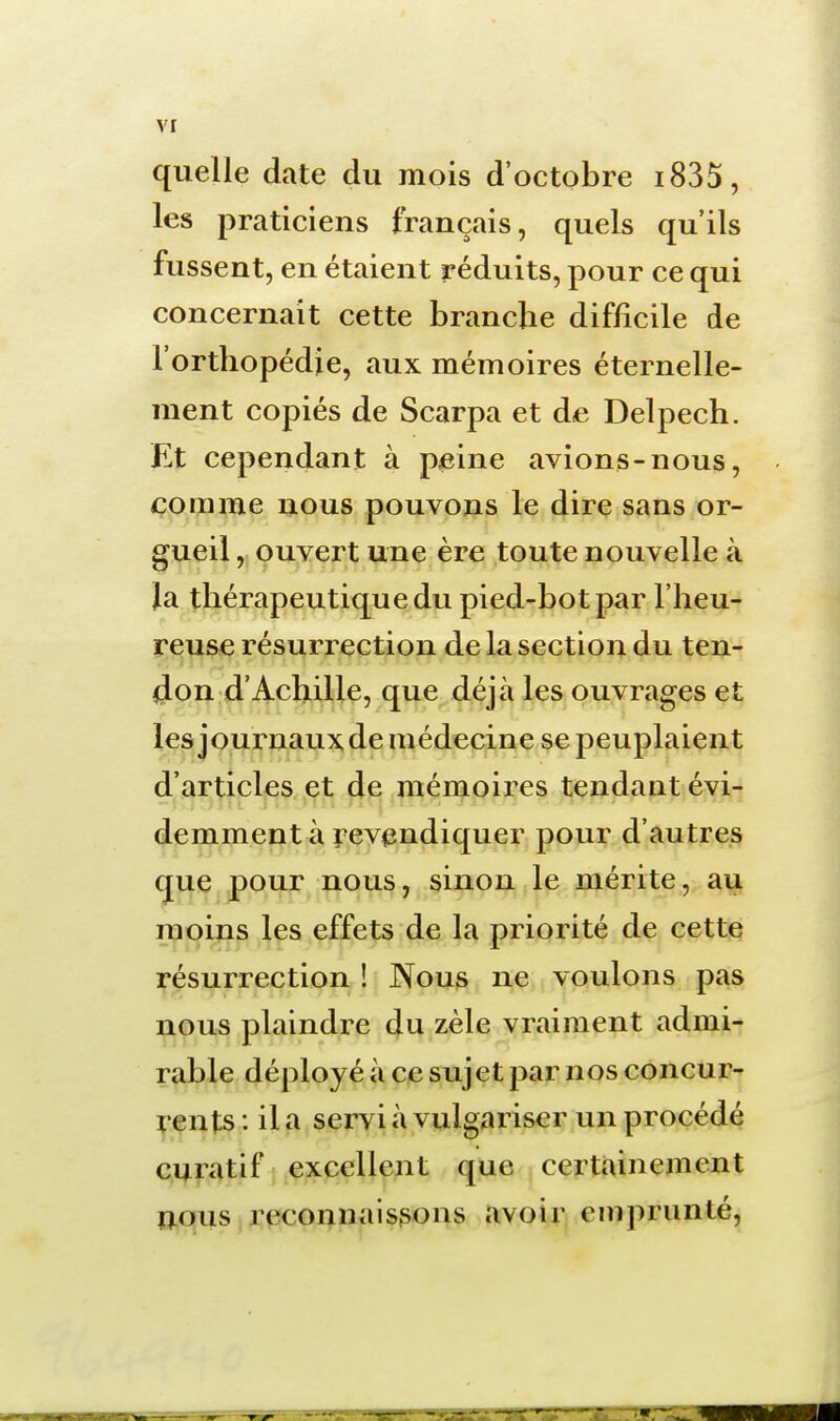 quelle date du mois d'octobre i835, les praticiens français, quels qu'ils fussent, en étaient réduits, pour ce qui concernait cette branche difficile de l'orthopédie, aux mémoires éternelle- ment copiés de Scarpa et de Delpech. Et cependant à peine avions-nous, comme nous pouvons le dire sans or- gueil , ouvert une ère toute nouvelle à la thérapeutique du pied-bot par l'heu- reuse résurrection de la section du ten- don d'Achille, que déjà les ouvrages et les journaux de médecine se peuplaient d'articles et de mémoires tendant évi- demment à revendiquer pour d'autres c|ue pour nous, sinon le mérite, au moins les effets de la priorité de cette résurrection ! Nous ne voulons pas nous plaindre du zèle vraiment admi- rable déployé à ce sujet par nos concur- rents : il a servi à vulgariser un procédé curatif excellent que certainement nous reconnaissons avoir emprunté,