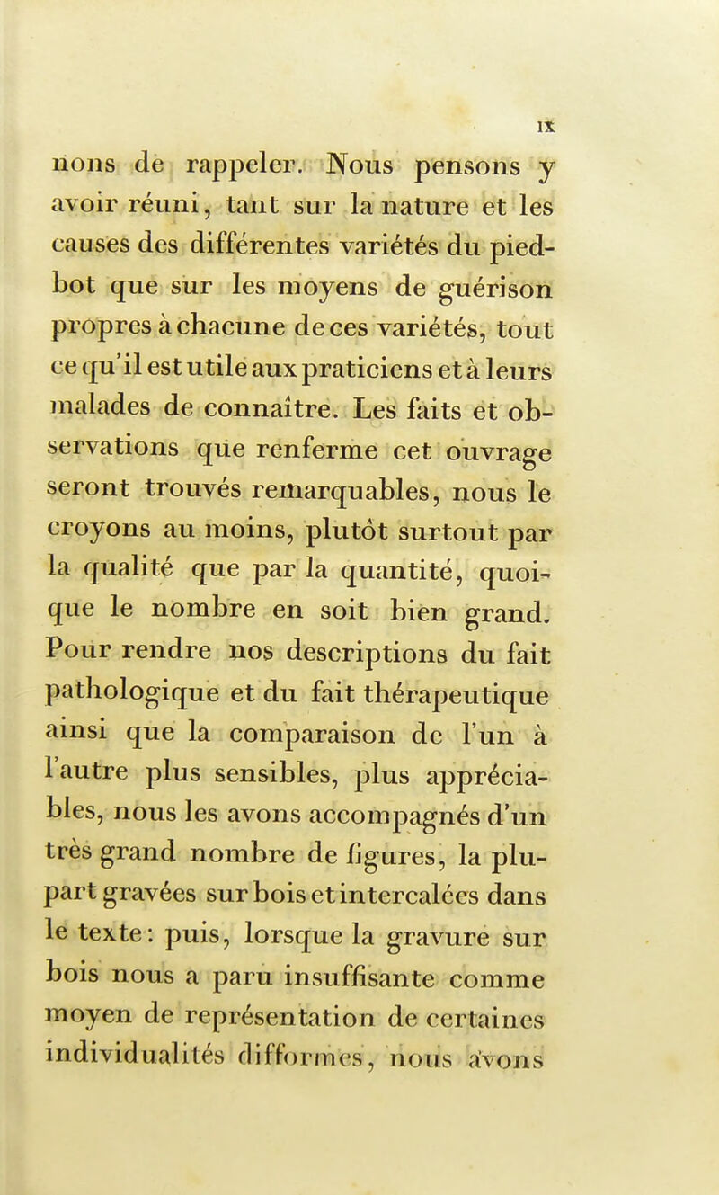 lions de rappeler. Nous pensons y avoir réuni, tant sur la nature et les causes des différentes variétés du pied- bot que sur les moyens de guérison propres à chacune de ces variétés, tout ce qu'il est utile aux praticiens et à leurs malades de connaître. Les faits et ob- servations que renferme cet ouvrage seront trouvés remarquables, nous le croyons au moins, plutôt surtout par la qualité que par la quantité, quoi- que le nombre en soit bien grand. Pour rendre nos descriptions du fait pathologique et du fait thérapeutique ainsi que la comparaison de l'un à l'autre plus sensibles, plus apprécia- bles, nous les avons accompagnés d'un très grand nombre de figures, la plu- part gravées sur bois et intercalées dans le texte: puis, lorsque la gravure sur bois nous a paru insuffisante comme moyen de représentation de certaines individualités difformes, nous avons