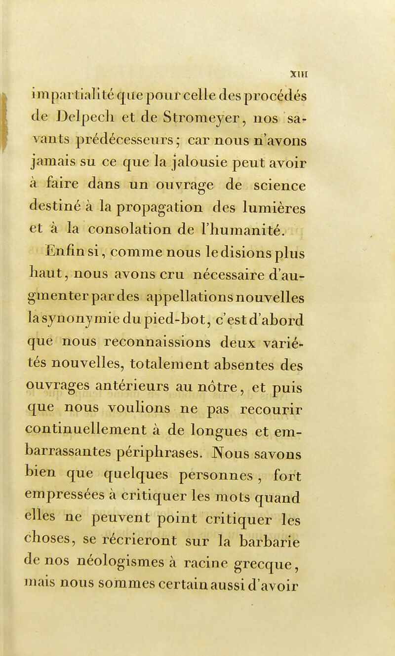 X1H impartialité que pour celle des procédés de Delpech et de Stromeyer, nos sa^ vants prédécesseurs ; car nous n'avons jamais su ce que la jalousie peut avoir à faire dans un ouvrage de science destiné à la propagation des lumières et à la consolation de l'humanité. Enfin si, comme nous le disions plus haut, nous avons cru nécessaire d'au- gmenter par des appellations nouvelles la synonymie du pied-bot, c'est d'abord que nous reconnaissions deux varié- tés nouvelles, totalement absentes des ouvrages antérieurs au nôtre, et puis que nous voulions ne pas recourir continuellement à de longues et em- barrassantes périphrases. Nous savons bien que quelques personnes, fort empressées à critiquer les mots quand elles ne peuvent point critiquer les choses, se récrieront sur la barbarie de nos néologismes à racine grecque, mais nous sommes certain aussi d'avoir