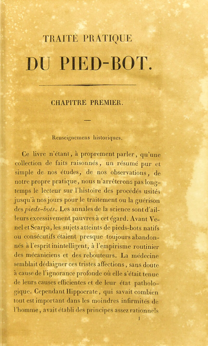 TRAITÉ PRATIQUE DU PIED-ROT. CHAPITRE PREMIER. Renseignemens historiques. Ce livre n'étant, à proprement parler, qu'une collection de faits raisonnés, un résumé pur et simple de nos études, de nos observations, de notre propre pratique, nous n'arrêterons pas long- temps le lecteur sur l'histoire des procédés usités jusqu'à nos jours pour le traitement ou la guérison des pieds-bots. Les annales de la science sont d'ail- leurs excessivement pauvres à cet égard. Avant Ve- nel etScarpa, les sujets atteints de pieds-bots natifs ou consécutifs étaient presque toujours abandon- nés à l'esprit inintelligent, à l'empirisme routinier des mécaniciens et des rebouteurs. La médecine semblait dédaigner ces tristes affections, sans doute à cause de l'ignorance profonde où elle s'était tenue de leurs causes efficientes et de leur état patholo- gique. Cependant Hippocrate, qui savait combien tout est important dans les moindres infirmités de l'homme, avait établi des principes assez rationnels