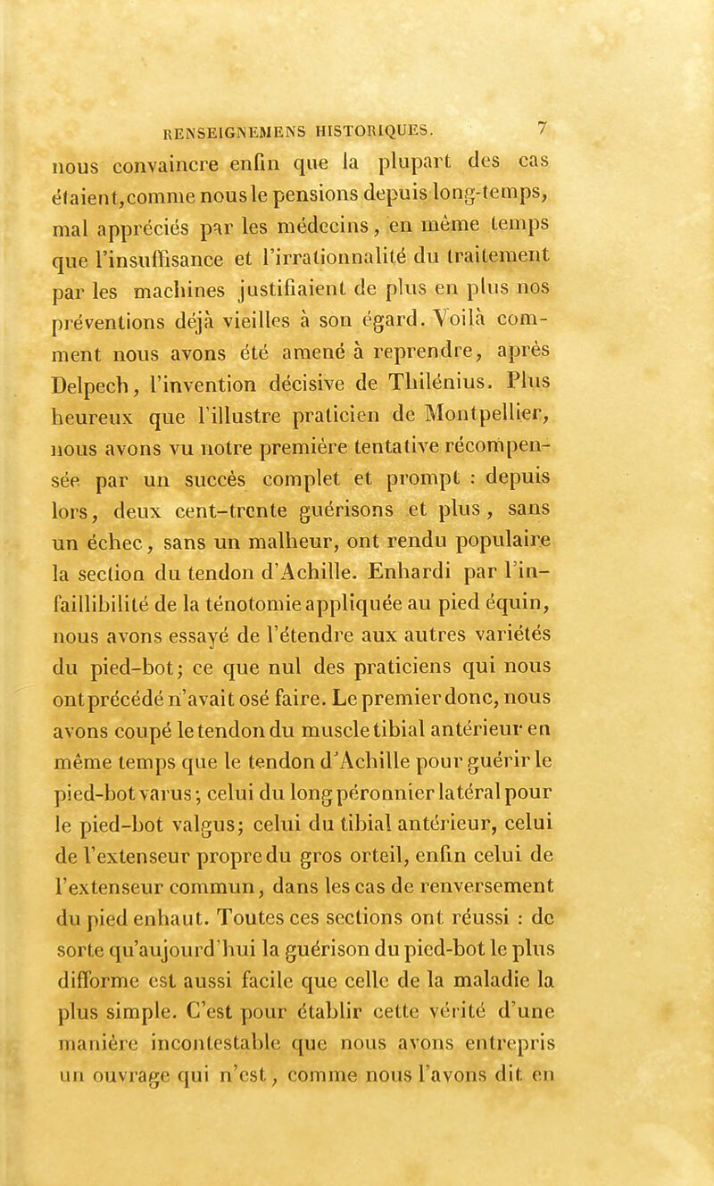 nous convaincre enfin que la plupart des cas éfaient,comme nous le pensions depuis long-temps, mal appréciés par les médecins, en même temps que l'insuffisance et l'irralionnalité du traitement par les machines justifiaient de plus en plus nos préventions déjà vieilles à son égard. Voilà com- ment nous avons été amené à reprendre, après Delpech, l'invention décisive de Thilénius. Plus heureux que l'illustre praticien de Montpellier, nous avons vu notre première tentative récompen- sée par un succès complet et prompt : depuis lors, deux cent-trente guérisons et plus, sans un échec, sans un malheur, ont rendu populaire la section du tendon d'Achille. Enhardi par l'in- faillibilité de la ténotomie appliquée au pied équin, nous avons essayé de l'étendre aux autres variétés du pied-bot; ce que nul des praticiens qui nous ont précédé n'avait osé faire. Le premier donc, nous avons coupé le tendon du muscle tibial antérieur en même temps que le tendon d'Achille pour guérir le pied-bot varus; celui du long péronnier latéral pour le pied-bot valgus; celui du tibial antérieur, celui de l'extenseur propre du gros orteil, enfin celui de l'extenseur commun, dans les cas de renversement du pied enhaut. Toutes ces sections ont réussi : de sorte qu'aujourd'hui la guérison du pied-bot le plus difforme est aussi facile que celle de la maladie la plus simple. C'est pour établir cette vérité d'une manière incontestable que nous avons entrepris un ouvrage qui n'est, comme nous l'avons dit en