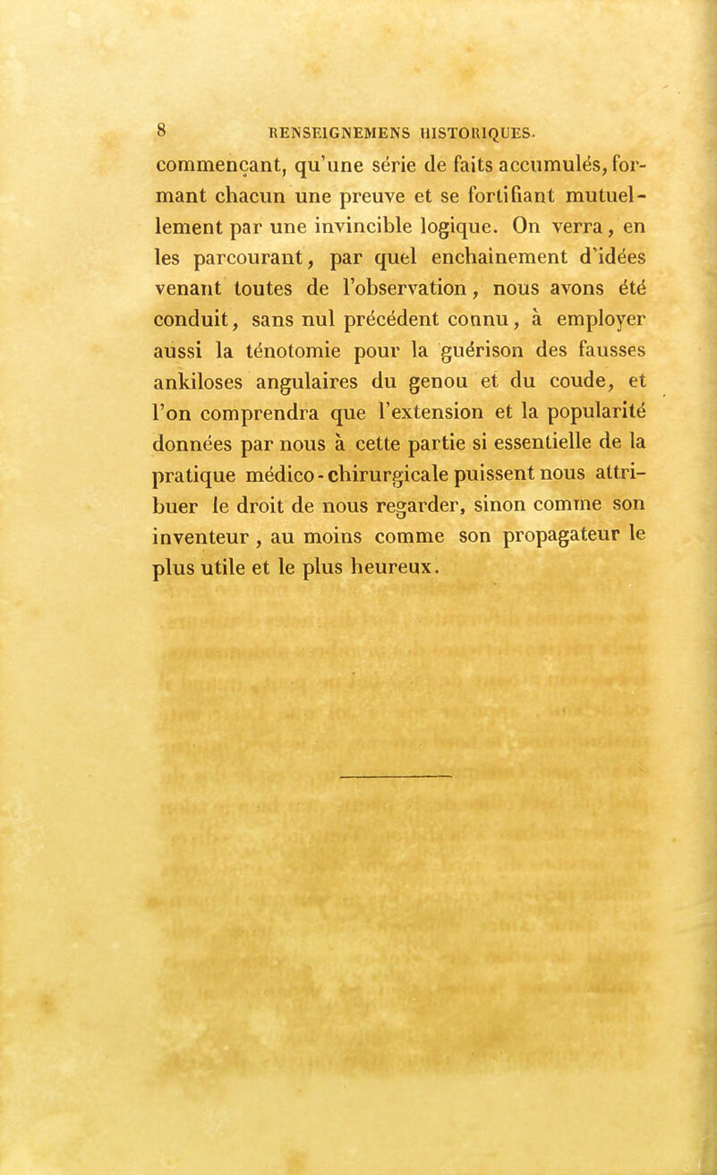 commençant, qu'une série de faits accumulés, for- mant chacun une preuve et se fortifiant mutuel- lement par une invincible logique. On verra, en les parcourant, par quel enchaînement d'idées venant toutes de l'observation, nous avons été conduit, sans nul précédent connu, à employer aussi la ténotomie pour la guérison des fausses ankiloses angulaires du genou et du coude, et l'on comprendra que l'extension et la popularité données par nous à cette partie si essentielle de la pratique médico-chirurgicale puissent nous attri- buer le droit de nous regarder, sinon comme son inventeur , au moins comme son propagateur le plus utile et le plus heureux.
