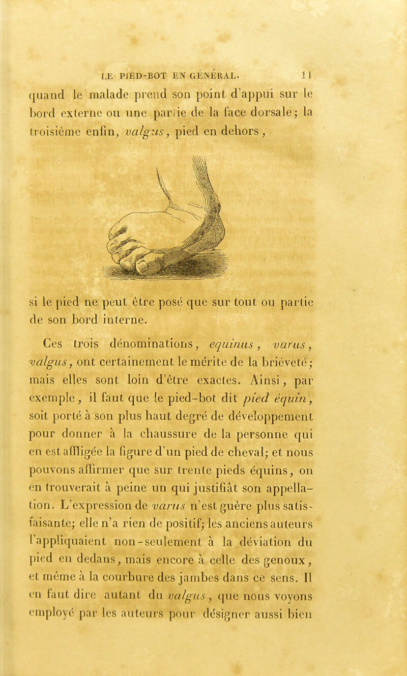 quand le malade prend son point d'appui sur le bord externe ou une pariie de la face dorsale; la troisième enfin, valgus, pied en dehors, si le pied ne peut être posé que sur tout ou partie de son bord interne. Ces trois dénominations, equinus, varus, valgus, ont certainement le mérite de la brièveté; mais elles sont loin d'être exactes. Ainsi, par exemple, il faut que le pied-bot dit pied équin, soit porté à son plus haut degré de développement pour donner à la chaussure de la personne qui en est affligée la figure d'un pied de cheval; et nous pouvons affirmer que sur trente pieds équins, on en trouverait à peine un qui justifiât son appella- tion. L'expression de varus n'est guère plus satis- faisante; elle n'a rien de positif; les anciens auteurs l'appliquaient non-seulement à la déviation du pied en dedans, mais encore à celle des genoux, et même à la courbure des jambes dans ce sens. Il en faut dire autant du valgus, que nous voyons employé par les auteurs pour désigner aussi bien