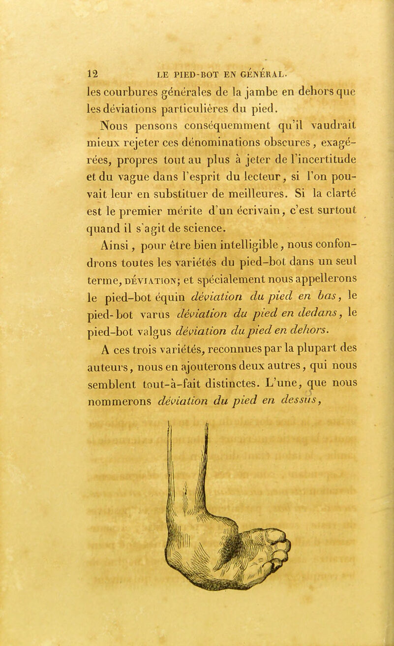 les courbures générales de la jambe en dehors que les déviations particulières du pied. Nous pensons conséquemment qu'il vaudrait mieux rejeter ces dénominations obscures, exagé- rées, propres tout au plus à jeter de l'incertitude et du vague dans l'esprit du lecteur, si l'on pou- vait leur en substituer de meilleures. Si la clarté est le premier mérite d'un écrivain, c'est surtout quand il s'agit de science. Ainsi, pour être bien intelligible, nous confon- drons toutes les variétés du pied-bot dans un seul terme, déviation; et spécialement nous appellerons le pied-bot équin déviation du pied en bas, le pied-bot varus déviation du pied en dedans, le pied-bot valgus déviation du pied en dehors. A ces trois variétés, reconnues par la plupart des auteurs, nous en ajouterons deux autres, qui nous semblent tout-à-fait distinctes. L'une, que nous nommerons déviation du pied en dessus,