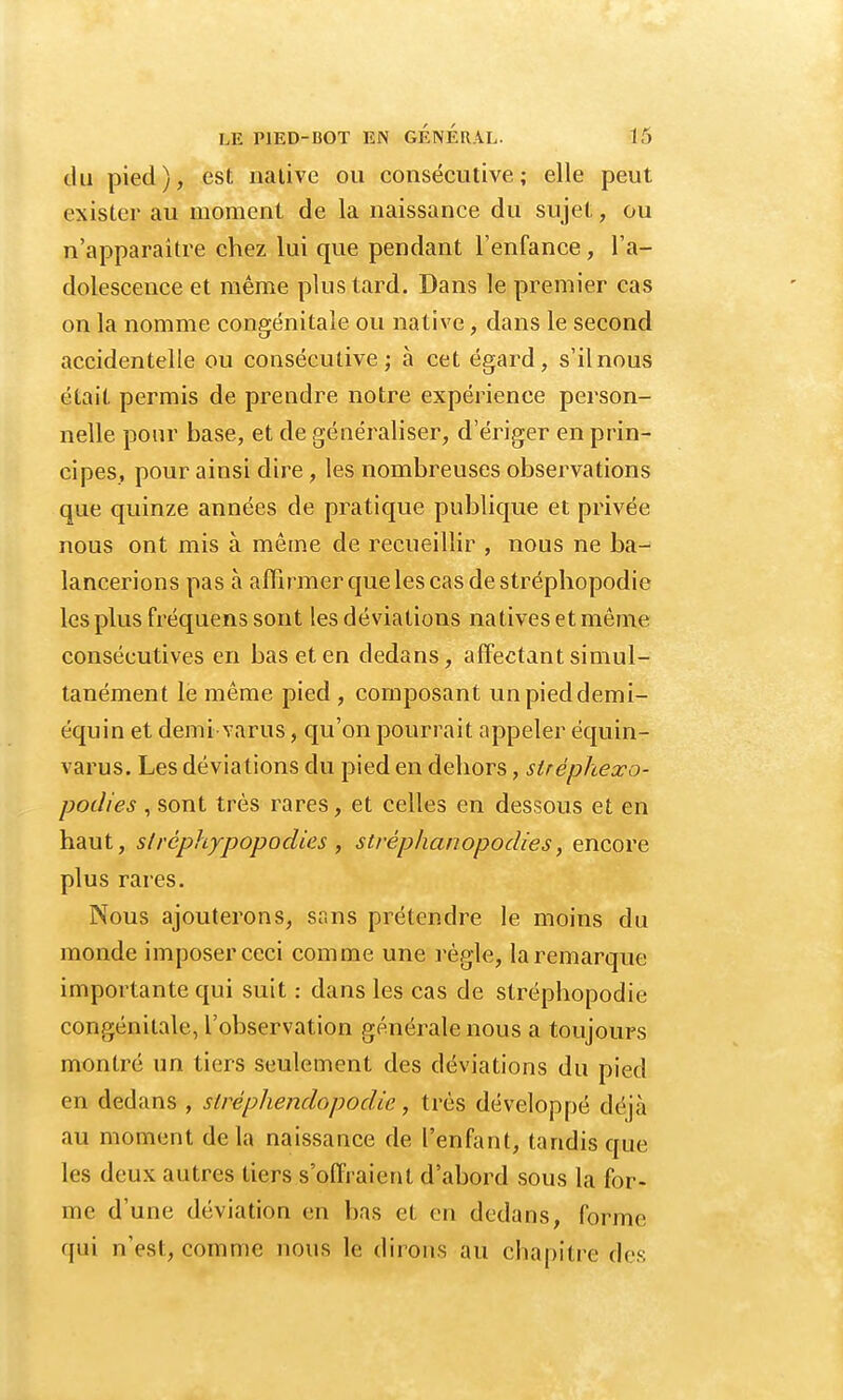 du pied), est nalive ou consécutive; elle peut exister au moment de la naissance du sujet, ou n'apparaître chez lui que pendant l'enfance, l'a- dolescence et même plus tard. Dans le premier cas on la nomme congénitale ou native, dans le second accidentelle ou consécutive; à cet égard, s'il nous était permis de prendre notre expérience person- nelle pour base, et de généraliser, d'ériger en prin- cipes, pour ainsi dire , les nombreuses observations que quinze années de pratique publique et privée nous ont mis à même de recueillir , nous ne ba- lancerions pas à affirmer que les cas de stréphopodie les plus fréquens sont les déviations natives et même consécutives en bas et en dedans, affectant simul- tanément le même pied , composant unpieddemi- équin et demi varus, qu'on pourrait appeler équin- varus. Les déviations du pied en dehors, slréphexo- podies , sont très rares, et celles en dessous et en haut, slréphypopodies , strèphanopodies, encore plus rares. Nous ajouterons, sans prétendre le moins du monde imposer ceci comme une règle, la remarque importante qui suit : dans les cas de stréphopodie congénitale, l'observation générale nous a toujours montré un tiers seulement des déviations du pied en dedans , slrèphendopodie, très développé déjà au moment delà naissance de l'enfant, tandis que les deux autres tiers s'offraient d'abord sous la for- me d'une déviation en bas et en dedans, forme qui n'est, comme nous le dirons au chapitre des