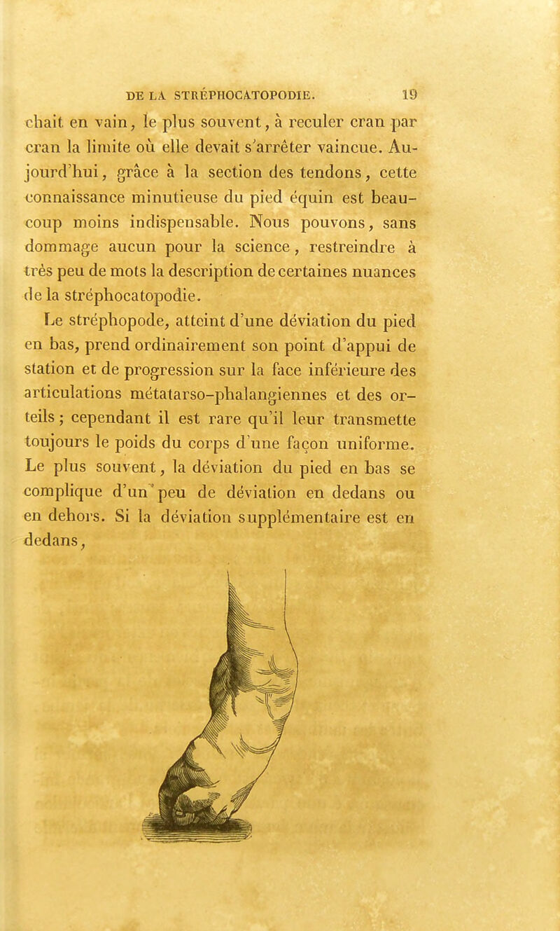 chait en vain, le plus souvent, à reculer cran par cran la limite où elle devait s'arrêter vaincue. Au- jourd'hui , grâce à la section des tendons, cette connaissance minutieuse du pied équin est beau- coup moins indispensable. Nous pouvons, sans dommage aucun pour la science, restreindre à très peu de mots la description de certaines nuances de la stréphocatopodie. Le stréphopode, atteint d'une déviation du pied en bas, prend ordinairement son point d'appui de station et de progression sur la face inférieure des articulations métatarso-phalangiennes et des or- teils ; cependant il est rare qu'il leur transmette toujours le poids du corps d'une façon uniforme. Le plus souvent, la déviation du pied en bas se complique d'un'peu de déviation en dedans ou en dehors. Si la déviation supplémentaire est en dedans,