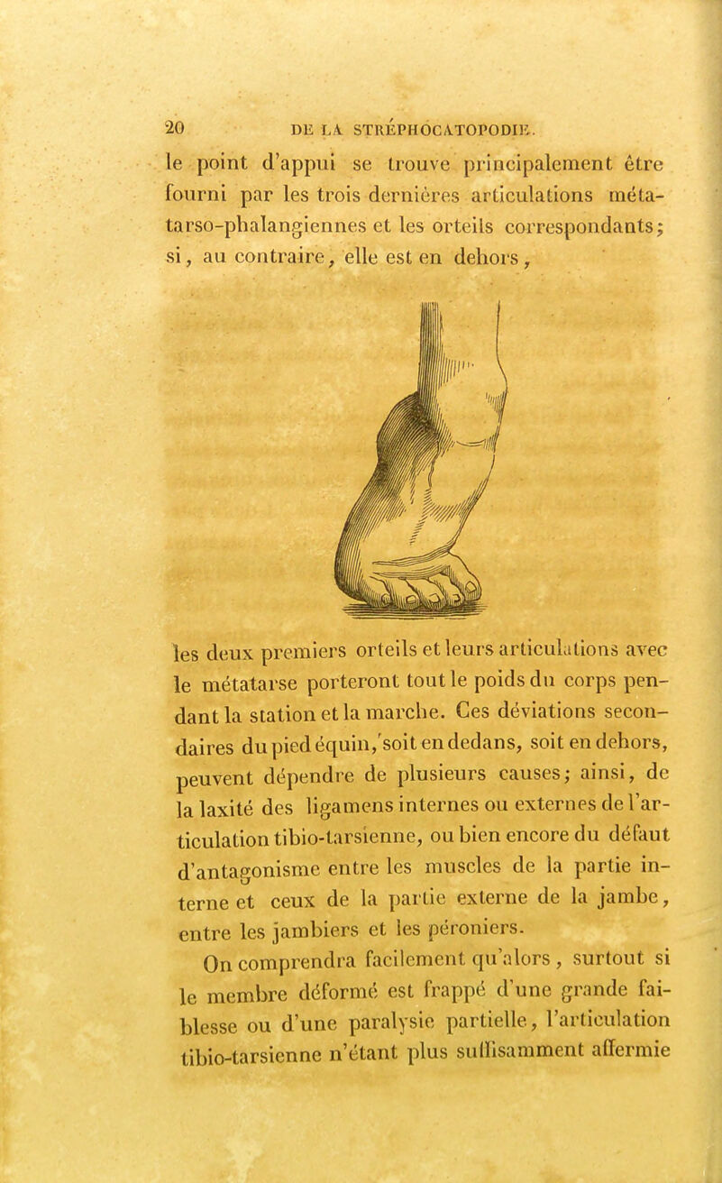 le point d'appui se trouve principalement être fourni par les trois dernières articulations méta- tarso-phalangiennes et les orteils correspondants; si, au contraire, elle est en dehors, les deux premiers orteils et leurs articulations avec le métatarse porteront tout le poids du corps pen- dant la station et la marche. Ces déviations secon- daires du pied équin/soit en dedans, soit en dehors, peuvent dépendre de plusieurs causes; ainsi, de la laxité des ligamens internes ou externes de l'ar- ticulation tibio-tarsienne, ou bien encore du défaut d'antagonisme entre les muscles de la partie in- terne et ceux de la partie externe de la jambe, entre les jambiers et les péroniers. On comprendra facilement qu'alors , surtout si le membre déformé est frappé dune grande fai- blesse ou d'une paralysie partielle, l'articulation tibio-tarsienne n'étant plus sulïisamment affermie