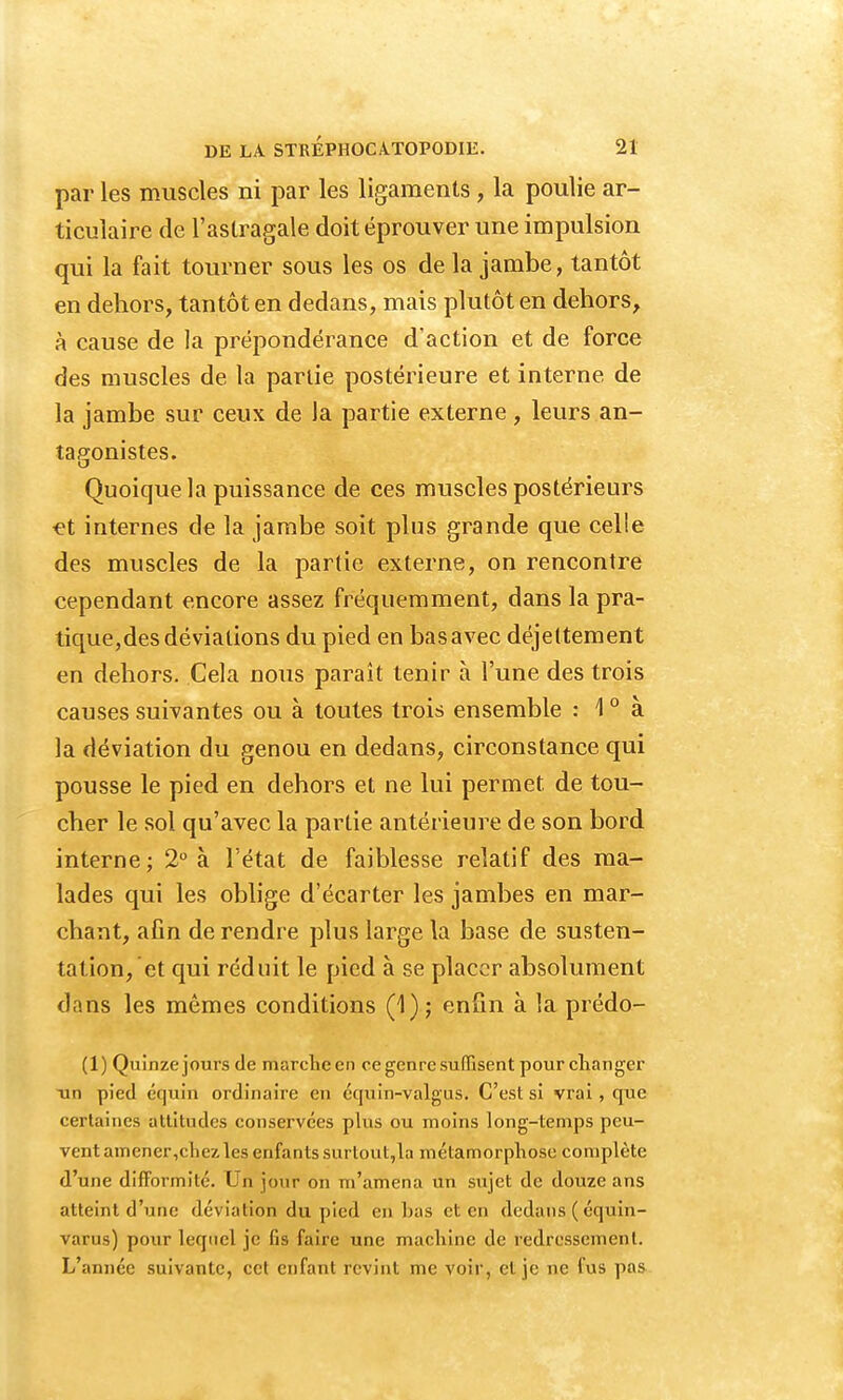 par les muscles ni par les ligaments , la poulie ar- ticulaire de l'astragale doit éprouver une impulsion qui la fait tourner sous les os delà jambe, tantôt en dehors, tantôt en dedans, mais plutôt en dehors, à cause de la prépondérance d'action et de force des muscles de la partie postérieure et interne de la jambe sur ceux de la partie externe , leurs an- tagonistes. Quoique la puissance de ces muscles postérieurs et internes de la jambe soit plus grande que celle des muscles de la partie externe, on rencontre cependant encore assez fréquemment, dans la pra- tique,des déviations du pied en basavec déjettement en dehors. Cela nous paraît tenir à l'une des trois causes suivantes ou à toutes trois ensemble : \ 0 à la déviation du genou en dedans, circonstance qui pousse le pied en dehors et ne lui permet, de tou- cher le sol qu'avec la partie antérieure de son bord interne; 2° à l'état de faiblesse relatif des ma- lades qui les oblige d'écarter les jambes en mar- chant, afin de rendre plus large la base de susten- tation, et qui réduit le pied à se placer absolument dans les mêmes conditions (1); enfin à la prédo- (1) Quinze jours de marche en ce genre suffisent pour changer Tin pied équin ordinaire en équin-valgus. C'est si vrai, que certaines altitudes conservées plus ou moins long-temps peu- vent amener,chezles enfants surtout,la métamorphose complète d'une difformité. Un jour on m'amena un sujet de douze ans atteint d'une déviation du pied en bas et en dedans ( équin- varus) pour lequel je lis faire une machine de redressement. L'année suivante, cet enfant revint me voir, et je ne fus pas