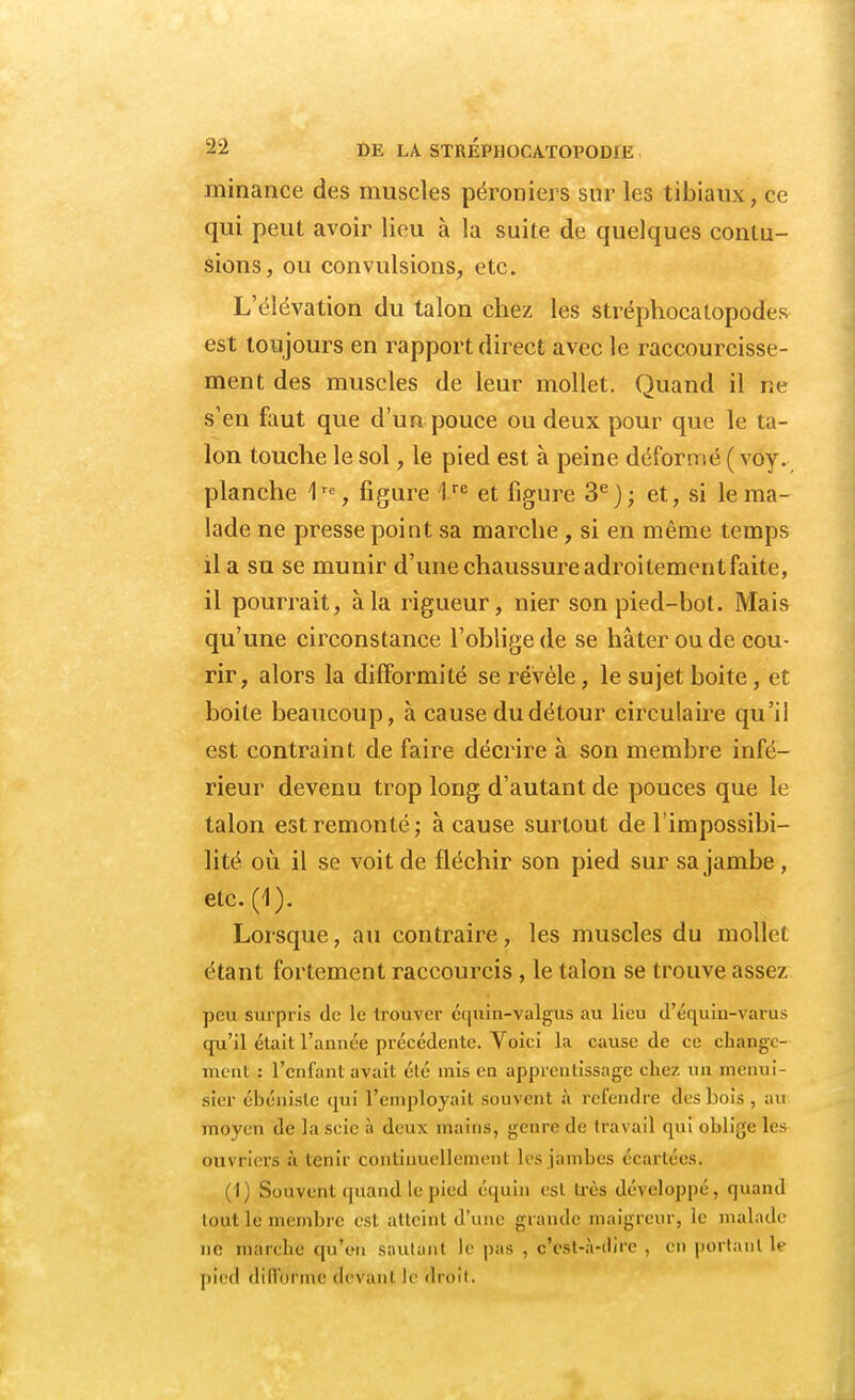 minance des muscles péroniers sur les tibiaux, ce qui peut avoir lieu à la suite de quelques contu- sions, on convulsions, etc. L'élévation du talon chez les stréphocatopodes est toujours en rapport direct avec le raccourcisse- ment des muscles de leur mollet. Quand il ne s'en faut que d'un pouce ou deux pour que le ta- lon touche le sol, le pied est à peine déformé ( voy. planche 1re, figure lre et figure 3e); et, si le ma- lade ne presse point sa marche, si en même temps il a su se munir d'une chaussure adroitementfaite, il pourrait, à la rigueur, nier son pied-bot. Mais qu'une circonstance l'oblige de se hâter ou de cou- rir, alors la difformité se révèle, le sujet boite, et boite beaucoup, à cause du détour circulaire qu'il est contraint de faire décrire à son membre infé- rieur devenu trop long d'autant de pouces que le talon est remonté ; à cause surtout de l'impossibi- lité où il se voit de fléchir son pied sur sa jambe , etc.(1). Lorsque, au contraire, les muscles du mollet étant fortement raccourcis , le talon se trouve assez peu surpris de le trouver équin-yalgus au lieu d'équih-varus qu'il était l'année précédente. Voici la cause de ce change- ment : l'enfant avait élé mis en apprentissage chez un menui sier ébéniste qui l'employait souvent à refendre dés bois , au moyen de la scie à deux mains, genre de travail qui oblige les ouvriers à tenir continuellement les jambes écartées. (I) Souvent quand le pied équin est très développé, quand tout le membre est atteint d'une grande maigreur, le malade ne marche qu'en sautant le pas , c'est-à-dire , en portant le pied difforme devant le droit.