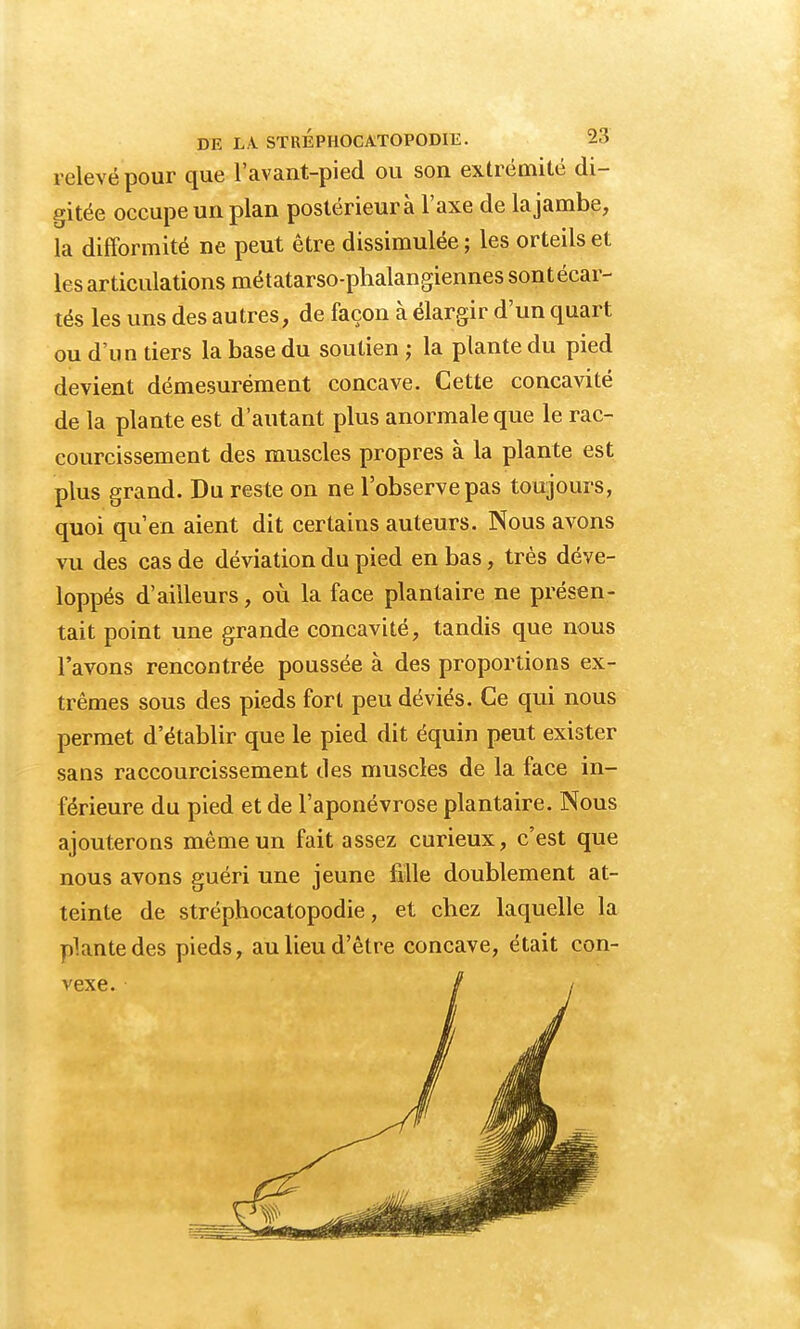relevé pour que l'avant-pied ou son extrémité di- gitée occupe un plan postérieur à l'axe de la jambe, la difformité ne peut être dissimulée ; les orteils et les articulations métatarso-phalangiennes sont écar- tés les uns des autres, de façon à élargir d'un quart ou d'un tiers la base du soutien ; la plante du pied devient démesurément concave. Cette concavité de la plante est d'autant plus anormale que le rac- courcissement des muscles propres à la plante est plus grand. Du reste on ne l'observe pas toujours, quoi qu'en aient dit certains auteurs. Nous avons vu des cas de déviation du pied en bas, très déve- loppés d'ailleurs, où la face plantaire ne présen- tait point une grande concavité, tandis que nous l'avons rencontrée poussée à des proportions ex- trêmes sous des pieds fort peu déviés. Ce qui nous permet d'établir que le pied dit équin peut exister sans raccourcissement des muscles de la face in- férieure du pied et de l'aponévrose plantaire. Nous ajouterons même un fait assez curieux, c'est que nous avons guéri une jeune fille doublement at- teinte de stréphocatopodie, et chez laquelle la plante des pieds, au lieu d'être concave, était con-