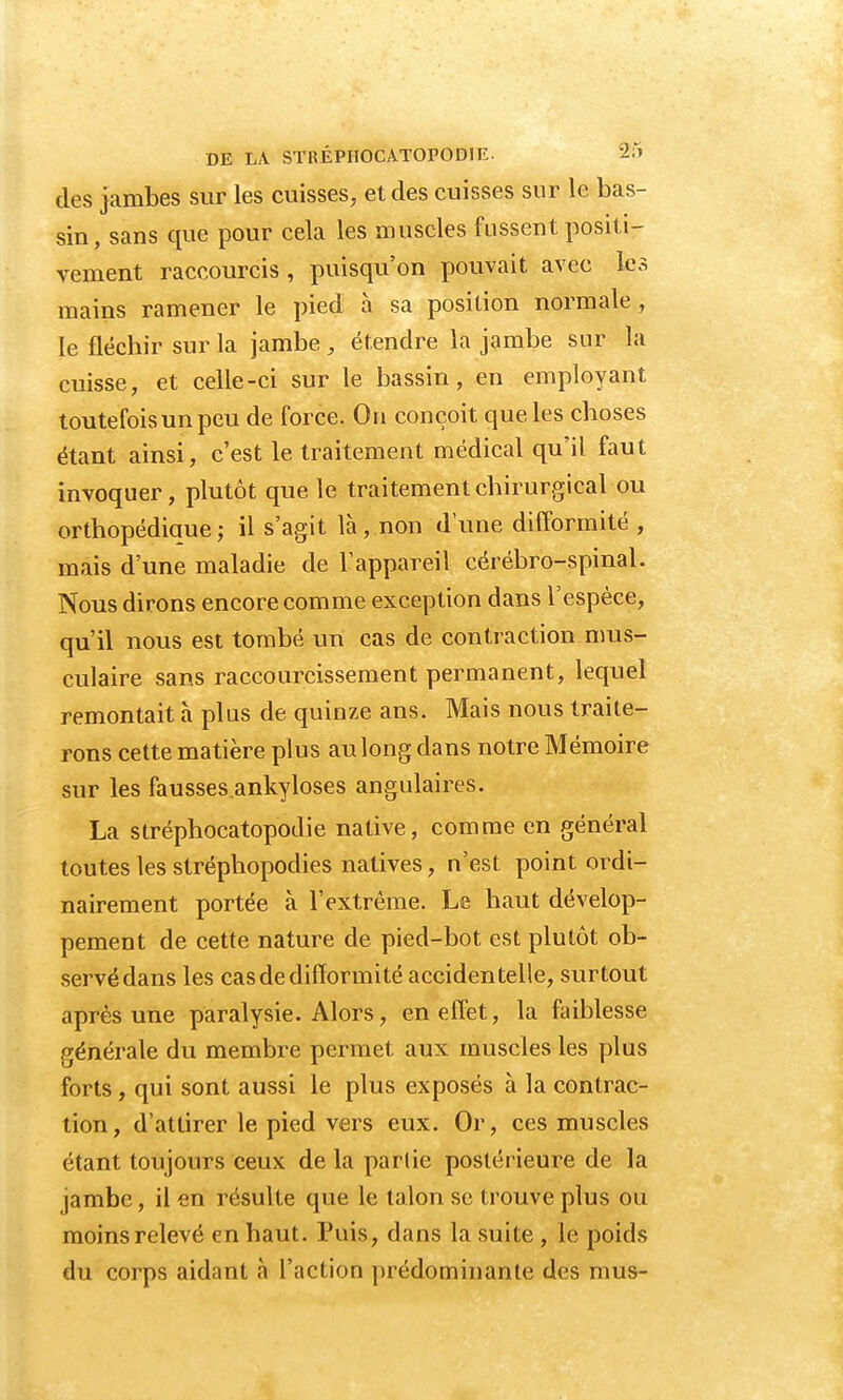 des jambes sur les cuisses, et des cuisses sur le bas- sin, sans que pour cela les muscles fussent positi- vement raccourcis, puisqu'on pouvait avec les mains ramener le pied à sa position normale, le fléchir sur la jambe , étendre la jambe sur la cuisse, et celle-ci sur le bassin, en employant toutefois un peu de force. Ou conçoit que les choses étant ainsi, c'est le traitement médical qu'il faut invoquer, plutôt que le traitement chirurgical ou orthopédiaue; il s'agit là, non dune difformité , mais d'une maladie de l'appareil cérébro-spinal. Nous dirons encore comme exception dans l'espèce, qu'il nous est tombé un cas de contraction mus- culaire sans raccourcissement permanent, lequel remontait à plus de quinze ans. Mais nous traite- rons cette matière plus au long dans notre Mémoire sur les fausses.ankyloses angulaires. La stréphocatopodie native, comme en général toutes les stréphopodies natives, n'est point ordi- nairement portée à l'extrême. Le haut dévelop- pement de cette nature de pied-bot est plutôt ob- servédans les cas de difformité accidentelle, surtout après une paralysie. Alors, en effet, la faiblesse générale du membre permet, aux muscles les plus forts, qui sont aussi le plus exposés à la contrac- tion, d'attirer le pied vers eux. Or, ces muscles étant toujours ceux de la partie postérieure de la jambe, il en résulte que le talon se trouve plus ou moins relevé en haut. Puis, dans la suite , le poids du corps aidant à l'action prédominante des mus-