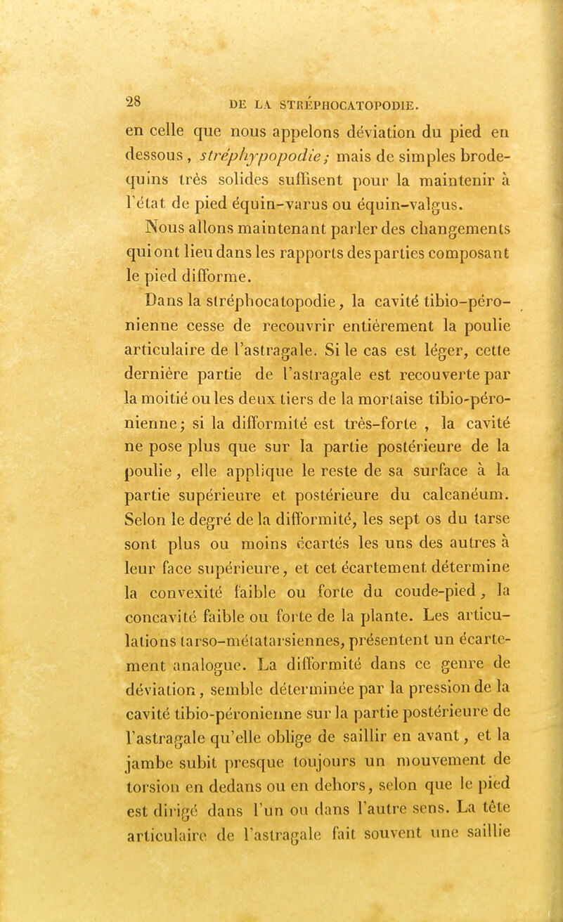 en celle que nous appelons déviation du pied en dessous, strèphypopodie ; mais de simples brode- quins très solides suffisent pour la maintenir à l'état de pied équin-varus ou équin-valgus. Nous allons maintenant parler des changements qui ont lieu dans les rapports des parties composai! t le pied difforme. Dans la stréphocatopodie, la cavité tibio-péro- nienne cesse de recouvrir entièrement la poulie articulaire de l'astragale. Si le cas est léger, cette dernière partie de l'astragale est recouverte par la moitié ou les deux tiers de la mortaise tibio-péro- nienne ; si la difformité est très-forte , la cavité ne pose plus que sur la partie postérieure de la poulie, elle applique le reste de sa surface à la partie supérieure et postérieure du calcanéum. Selon le degré de la difformité, les sept os du tarse sont plus ou moins écartés les uns des autres à leur face supérieure, et cet écartement détermine la convexité faible ou forte du coude-pied, la concavité faible ou forte de la plante. Les articu- lations larso-métatarsiennes, présentent un écarte- ment analogue. La difformité dans ce genre de déviation, semble déterminée par la pression de la cavité tibio-péronienne sur la partie postérieure de l'astragale qu'elle oblige de saillir en avant, et la jambe subit presque toujours un mouvement de torsion en dedans ou en dehors, selon que le pied est dirigé dans l'un ou dans Tanin' sens. La tête articulaire de l'astragale fait souvent une saillie