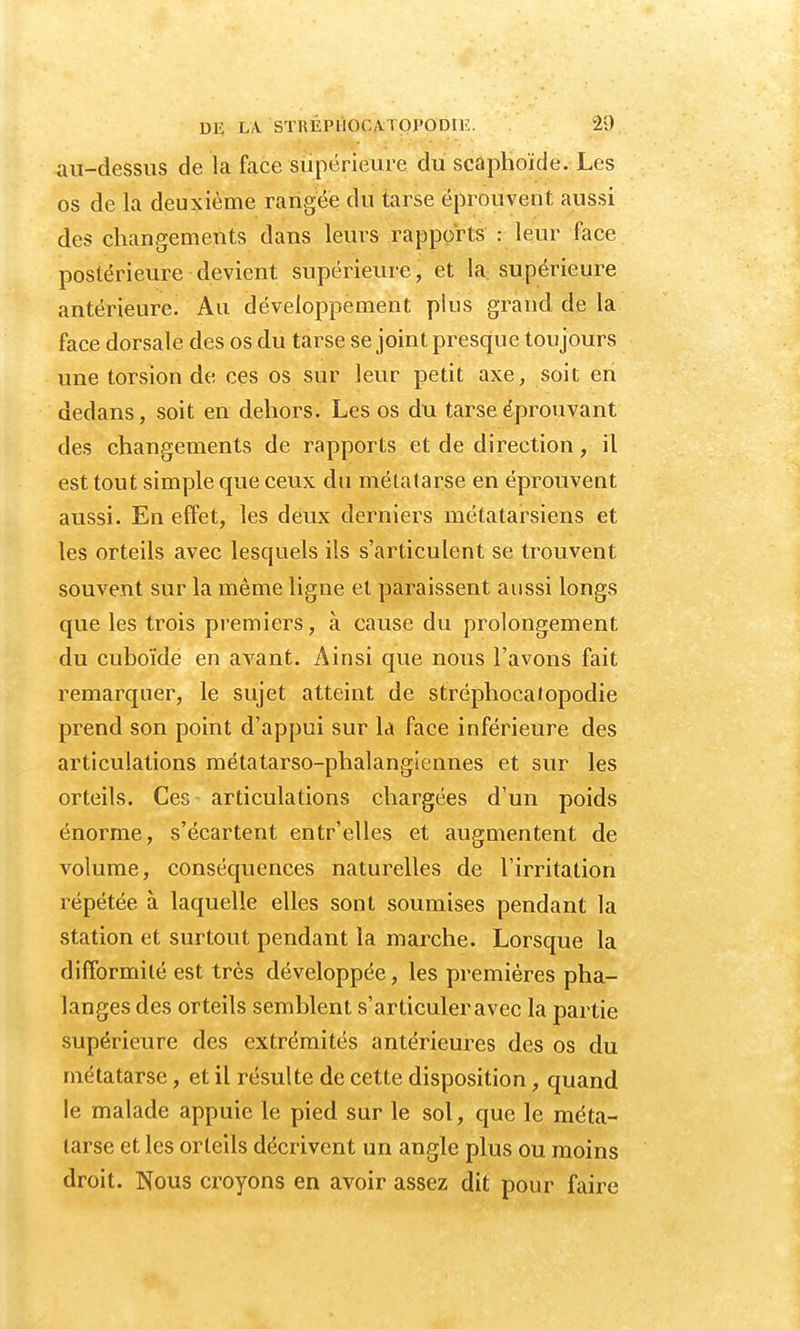 au-dessus de la face supérieure du scaphoïde. Les os de la deuxième rangée du tarse éprouvent aussi des changements dans leurs rapports : leur face postérieure devient supérieure, et la supérieure antérieure. Au développement plus grand de la face dorsale des os du tarse se joint presque toujours une torsion de ces os sur leur petit axe, soit en dedans, soit en dehors. Les os du tarse éprouvant des changements de rapports et de direction, il est tout simple que ceux du métatarse en éprouvent aussi. En effet, les deux derniers métatarsiens et les orteils avec lesquels ils s'articulent se trouvent souvent sur la même ligne et paraissent aussi longs que les trois premiers, à cause du prolongement du cuboïde en avant. Ainsi que nous l'avons fait remarquer, le sujet atteint de stréphocatopodie prend son point d'appui sur la face inférieure des articulations métatarso-phalangiennes et sur les orteils. Ces articulations chargées d'un poids énorme, s'écartent entr'elles et augmentent de volume, conséquences naturelles de l'irritation répétée à laquelle elles sont soumises pendant la station et surtout pendant la marche. Lorsque la difformité est très développée, les premières pha- langes des orteils semblent s'articuler avec la partie supérieure des extrémités antérieures des os du métatarse, et il résulte de cette disposition, quand le malade appuie le pied sur le sol, que le méta- tarse et les orteils décrivent un angle plus ou moins droit. Nous croyons en avoir assez dit pour faire