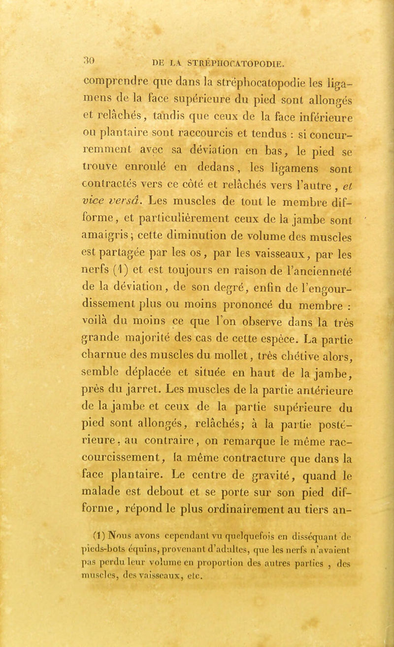 ;U) DE LA STRÉl'IIOr.ATOPODIi:. comprendre que dans la strëphocatopodie les liga- mens de la face supérieure du pied sont allongés et relâchés, tandis que ceux de la face inférieure ou plantaire sont raccourcis et tendus : si concur- remment avec sa déviation en bas, le pied se trouve enroulé en dedans, les ligamens sont contractés vers ce côté et relâchés vers l'autre , et vice versa. Les muscles de tout le membre dif- forme , et particulièrement ceux de la jambe sont amaigris ; cette diminution de volume des muscles est partagée par les os, par les vaisseaux, par les nerfs (1) et est toujours en raison de l'ancienneté de la déviation, de son degré, enfin de l'engour- dissement plus ou moins prononcé du membre : voilà du moins ce que l'on observe dans la très grande majorité des cas de cette espèce. La partie charnue des muscles du mollet, très chétive alors, semble déplacée et située en haut de la jambe, près du jarret. Les muscles de la partie antérieure de la jambe et ceux de la partie supérieure du pied sont allongés, relâchés; à la partie posté- rieure, au contraire, on remarque le même rac- courcissement , la même contracture que dans la face plantaire. Le centre de gravité, quand le malade est debout et se porte sur son pied dif- forme , répond le plus ordinairement au tiers an- Ci) Nom avons cependant vu quelquefois en disséquant de pieds-bols écpiins, provenant d'adultes, que les nerfs n'avaient pas perdu leur volume en proportion des antres parties , des muscles, des vaisseaux, etc.