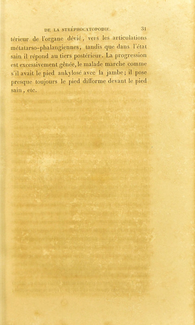 térieur de l'organe dévié, vers les articulations raétatarso-phalangiennes, tandis que dans l'état sain il répond au tiers postérieur. La progression est excessivement gênée, le malade marche comme s'il avait le pied ankylosé avec la jambe ; il pose presque toujours le pied difforme devant le pied sain, etc.