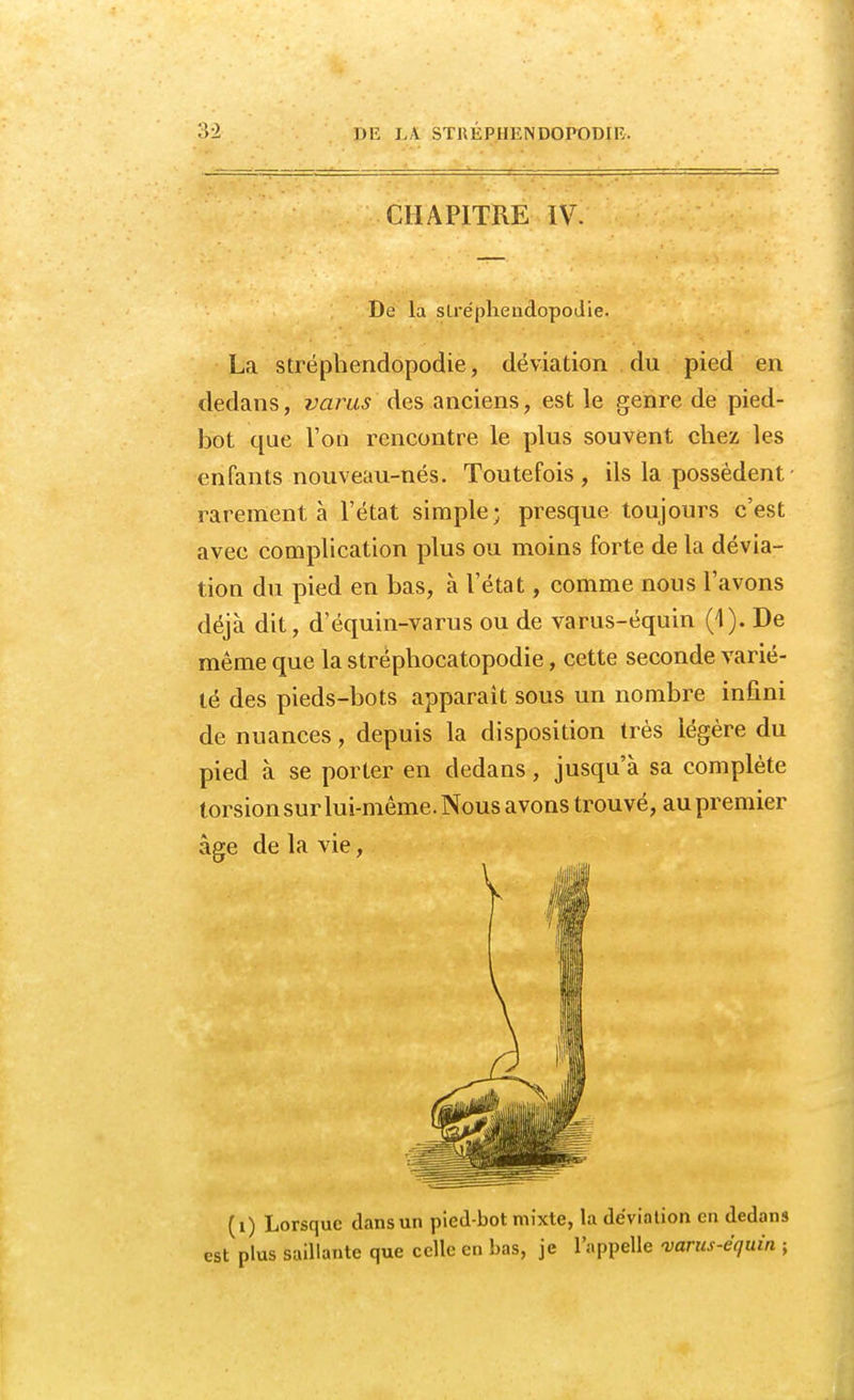 CHAPITRE IV. De la strépbendopodie. La stréphendopodie, déviation du pied en dedans, varus des anciens, est le genre de pied- bot que l'on rencontre le plus souvent chez les enfants nouveau-nés. Toutefois, ils la possèdent rarement à l'état simple; presque toujours c'est avec complication plus ou moins forte de la dévia- tion du pied en bas, à l'état, comme nous l'avons déjà dit, d'équin-varus ou de varus-ëquin (1). De même que la stréphocatopodie, cette seconde varié- té des pieds-bots apparaît sous un nombre infini de nuances, depuis la disposition très légère du pied à se porter en dedans, jusqu'à sa complète torsion sur lui-même. Nous avons trouvé, au premier âge de la vie, (1) Lorsque clans un pied-bot mixte, la déviation en dedans est plus saillante que celle en bas, je l'appelle <varus-équin ;