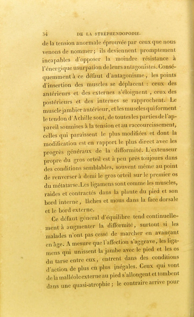 de la tension anormale éprouvée par ceux que nous venons de nommer; ils deviennent promplement incapables d'opposer la moindre résistance à l'énergique usurpation de leurs antagonistes. Consé- quemment à ce défaut d'antagonisme, les points d'insertion des muscles se déplacent : ceux des antérieurs et des externes s'éloignent , ceux des postérieurs et des internes se rapprochent. Le muscle jambier antérieur, et les muscles qui forment le tendon d'Achille sont, de toutes les parties del'ap- pareil soumises à la tension et au raccourcissement, celles qui paraissent le plus modifiées et dont la modification est en rapport le plus direct avec les progrès généraux de la difformité. L'extenseur propre du gros orteil est à peu près toujours dans des conditions semblables, souvent même au point de renverser à demi le gros orteil sur le premier os du métatarse.Les ligamens sont comme les muscles, raides et contractés dans la plante du pied et son bord interne, lâches et mous dans la face dorsale et le bord externe. Ce défaut général d'équilibre tend continuelle- ment à augmenter la difformité, surtout si les malades n'ont pas cessé de marcher en avançant en âge. A mesure que l'affection s'aggrave, les liga- mens qui unissent la jambe avec le pied et les os du tarse entre eux, entrent dans des conditions d'action de plus en plus inégales. Ceux qni vont de la malléoleexterne au pied s'allongent et tombent dans une quasi-atrophie ; le contraire arrive pour