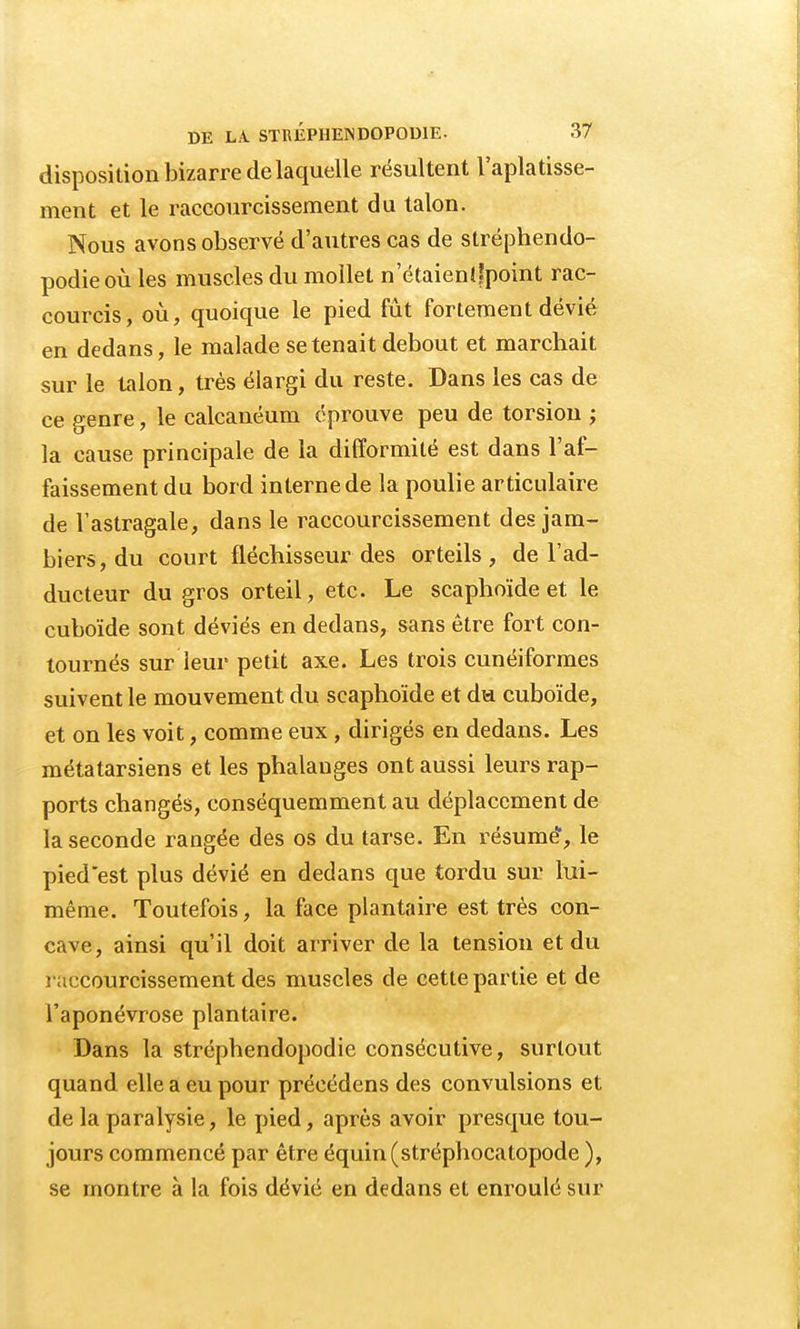 disposition bizarre de la quelle résultent l'aplatisse- ment et le raccourcissement du talon. Nous avons observé d'autres cas de stréphendo- podieoù les muscles du mollet n'étaienîfpoint rac- courcis, où, quoique le pied fût fortement dévié en dedans, le malade se tenait debout et marchait sur le talon, très élargi du reste. Dans les cas de ce genre, le calcanéum éprouve peu de torsion ; la cause principale de la difformité est dans l'af- faissement du bord interne de la poulie articulaire de l'astragale, dans le raccourcissement des jam- biers,du court fléchisseur des orteils, de l'ad- ducteur du gros orteil, etc. Le scaphoïde et le cuboïde sont déviés en dedans, sans être fort con- tournés sur leur petit axe. Les trois cunéiformes suivent le mouvement du scaphoïde et du cuboïde, et on les voit, comme eux, dirigés en dedans. Les métatarsiens et les phalanges ont aussi leurs rap- ports changés, conséquemment au déplacement de la seconde rangée des os du tarse. En résume, le pied est plus dévié en dedans que tordu sur lui- même. Toutefois, la face plantaire est très con- cave, ainsi qu'il doit arriver de la tension et du raccourcissement des muscles de cette partie et de l'aponévrose plantaire. Dans la stréphendopodie consécutive, surtout quand elle a eu pour précédens des convulsions et de la paralysie, le pied, après avoir presque tou- jours commencé par être équin(stréphocatopode ), se montre à la fois dévié en dedans et enroulé sur