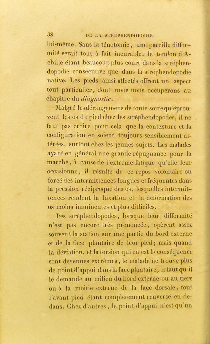 lui -même. Sans la ténotomie, une pareille diffor- mité serait tout-à-fait incurable, le tendon d'A- chille étant beaucoup plus court dans la stréphen- dopodie consécutive que dans la stréphendopodie native. Les pieds ainsi affectés offrent un aspect tout particulier, dont nous nous occuperons au chapitre du diagnostic. Malgré lesdérangemens de toute sorte qu'éprou- vent les os du pied chez les stréphendopodes, il ne faut pas croire pour cela que la conlexture et la configuration en soient toujours sensiblement al- térées, surtout chez les jeunes sujets. Les malades ayant en général une grande répugnance pour la marche, à cause de l'extrême fatigue qu'elle leur occasionne, il résulte de ce repos volontaire ou forcé des intermittences longues et fréquentes dans la pression réciproque des os, lesquelles intermit- tences rendent la luxation et la déformation des os moins imminentes et plus difficiles. Les stréphendopodes, lorsque leur difformité n'est pas encore très prononcée, opèrent assez souvent la station sur une partie du bord externe et de la face plantaire de leur pied ; mais quand la déviation, et la torsion qui en est la conséquence sont devenues extrêmes, le malade ne trouve plus de pointd'appui dans la face plantaire, il fautqu'il le demande au milieu du bord externe ou au tiers ou à la moitié externe de la face dorsale, tout l'avant-pied étant complètement renversé en de- dans. Chez d'autres, le point d'appui n'est qu'un