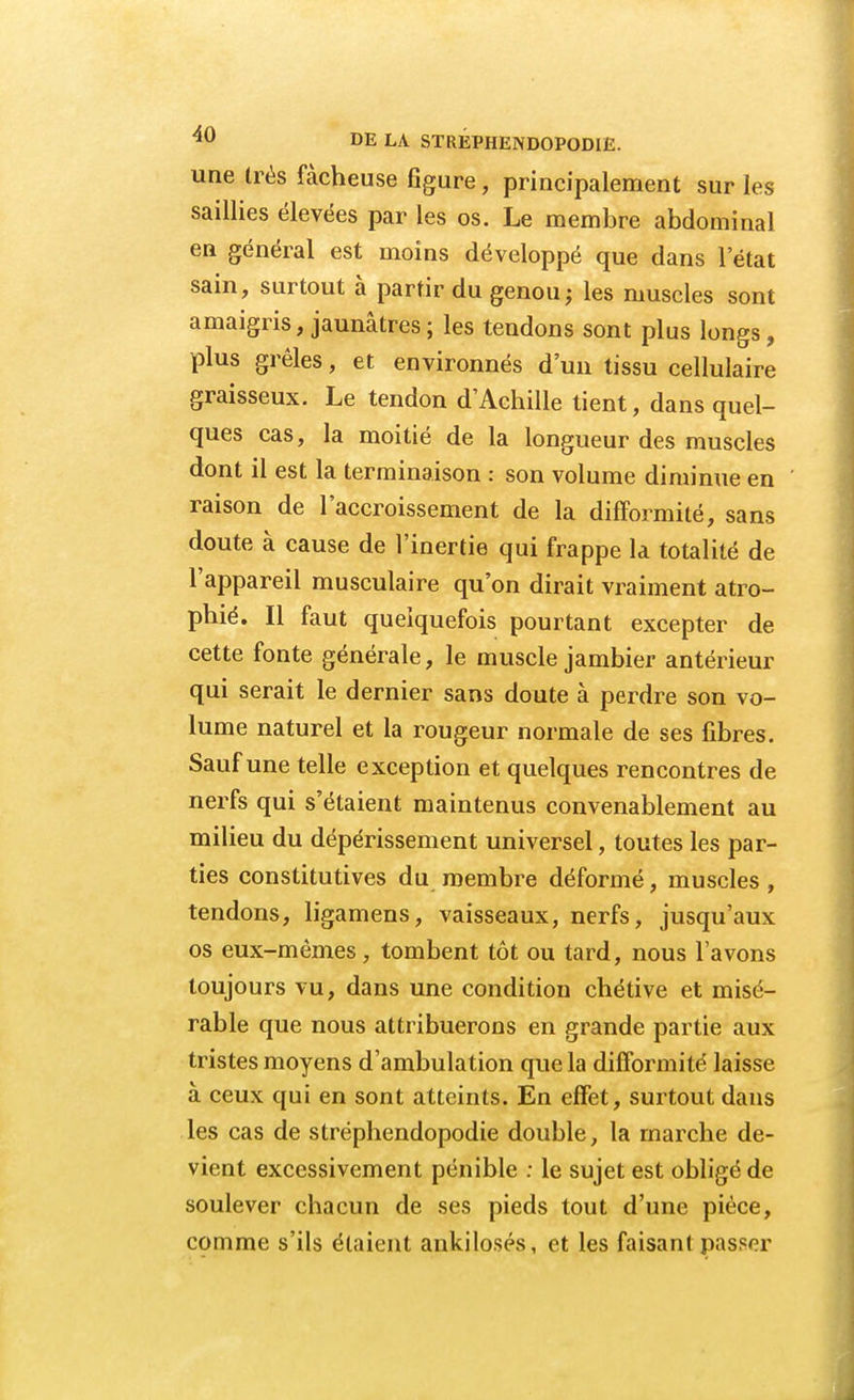une très fâcheuse figure, principalement sur les saillies élevées par les os. Le membre abdominal en général est moins développé que dans l'état sain, surtout à partir du genou; les muscles sont amaigris, jaunâtres ; les tendons sont plus longs, plus grêles, et environnés d'un tissu cellulaire graisseux. Le tendon d'Achille tient, dans quel- ques cas, la moitié de la longueur des muscles dont il est la terminaison : son volume diminue en raison de l'accroissement de la difformité, sans doute à cause de l'inertie qui frappe la totalité de l'appareil musculaire qu'on dirait vraiment atro- phié. Il faut quelquefois pourtant excepter de cette fonte générale, le muscle jambier antérieur qui serait le dernier sans doute à perdre son vo- lume naturel et la rougeur normale de ses fibres. Sauf une telle exception et quelques rencontres de nerfs qui s'étaient maintenus convenablement au milieu du dépérissement universel, toutes les par- ties constitutives du membre déformé, muscles, tendons, ligamens, vaisseaux, nerfs, jusqu'aux os eux-mêmes, tombent tôt ou tard, nous l'avons toujours vu, dans une condition chétive et misé- rable que nous attribuerons en grande partie aux tristes moyens d'ambulation que la difformité laisse à ceux qui en sont atteints. En effet, surtout dans les cas de stréphendopodie double, la marche de- vient excessivement pénible : le sujet est obligé de soulever chacun de ses pieds tout d'une pièce, comme s'ils étaient ankilosés, et les faisant passer