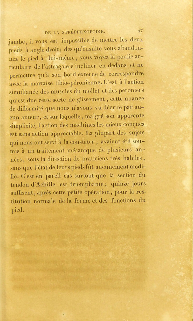 jambe, il vous est impossible de mettre les deux pieds à angle droit; dès qu'ensuite vous abandon- nez le pied à lui-même, vous voyez la poulie ar- ticulaire de l'astragale s'incliner en dedans et ne permettre qu'à son bord externe de correspondre avec la mortaise tibio-péronienne. C'est à l'action simultanée des muscles du mollet et des péroniers qu'est due cette sorte de glissement, cette nuance de difformité que nous n'avons vu décrite par au- cun auteur, et sur laquelle , malgré son apparente simplicité, l'action des machines les mieux conçues est sans action appréciable. La plupart des sujets qui nous ont servi à la constater , avaient été sou- mis à un traitement mécanique de plusieurs an- nées, sous la direction de praticiens très habiles, sans que l'état de leurs pieds fût aucunement modi- fié. C'est en pareil cas surtout que la section du tendon d'Achille est triomphante ; quinze jours suffisent, après cette petite opération, pour la res- titution normale de la forme et des fonctions du pied.