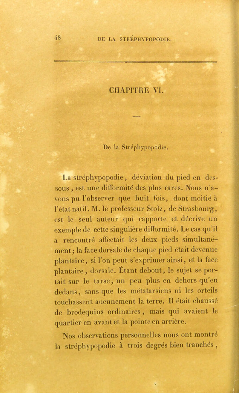 CHAPITRE VL De la Stréphypopodie. La stréphypopodie , déviation du pied en des- sous , est une difformité des plus rares. Nous n'a- vons pu l'observer que huit fois, dont moitié à l'état natif. M. le professeur Stolz, de Strasbourg, est le seul auteur qui rapporte et décrive un exemple de cette singulière difformité. Le cas qu'il a rencontré affectait les deux pieds simultané- ment; la face dorsale de chaque pied était devenue plantaire, si l'on peut s'exprimer ainsi, et la face plantaire, dorsale. Étant, debout, le sujet se por- tait sur le tarse, un peu plus en dehors qu'en dedans, sans que les métatarsiens ni les orteils touchassent aucunement la terre. 11 était chaussé de brodequins ordinaires, mais qui avaient le quartier en avant et la pointe en arrière. Nos observations personnelles nous ont montré la stréphypopodie à trois degrés bien tranchés ,